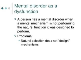 Mental disorder as a
dysfunction
 A person has a mental disorder when
  a mental mechanism is not performing
  the natural function it was designed to
  perform.
 Problems:
     Natural
           selection does not “design”
     mechanisms
 