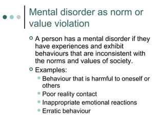 Mental disorder as norm or
value violation
 A person has a mental disorder if they
  have experiences and exhibit
  behaviours that are inconsistent with
  the norms and values of society.
 Examples:
     Behaviour   that is harmful to oneself or
      others
     Poor reality contact
     Inappropriate emotional reactions
     Erratic behaviour
 