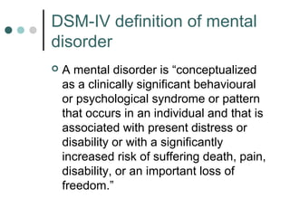 DSM-IV definition of mental
disorder
   A mental disorder is “conceptualized
    as a clinically significant behavioural
    or psychological syndrome or pattern
    that occurs in an individual and that is
    associated with present distress or
    disability or with a significantly
    increased risk of suffering death, pain,
    disability, or an important loss of
    freedom.”
 