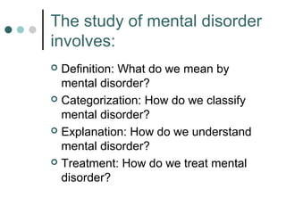 The study of mental disorder
involves:
 Definition: What do we mean by
  mental disorder?
 Categorization: How do we classify
  mental disorder?
 Explanation: How do we understand
  mental disorder?
 Treatment: How do we treat mental
  disorder?
 