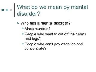 What do we mean by mental
disorder?
   Who has a mental disorder?
     Mass  murders?
     People who want to cut off their arms
      and legs?
     People who can’t pay attention and
      concentrate?
 
