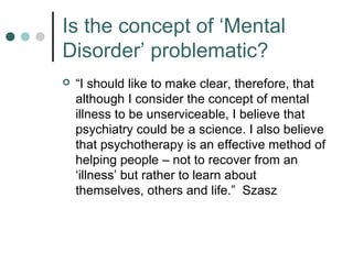 Is the concept of ‘Mental
Disorder’ problematic?
   “I should like to make clear, therefore, that
    although I consider the concept of mental
    illness to be unserviceable, I believe that
    psychiatry could be a science. I also believe
    that psychotherapy is an effective method of
    helping people – not to recover from an
    ‘illness’ but rather to learn about
    themselves, others and life.” Szasz
 