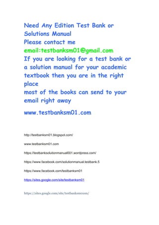Need Any Edition Test Bank or
Solutions Manual
Please contact me
email:testbanksm01@gmail.com
If you are looking for a test bank or
a solution manual for your academic
textbook then you are in the right
place
most of the books can send to your
email right away
www.testbanksm01.com
http://testbanksm01.blogspot.com/
www.testbanksm01.com
https://testbanksolutionmanual001.wordpress.com/
https://www.facebook.com/solutionmanual.testbank.5
https://www.facebook.com/testbanksm01
https://sites.google.com/site/testbanksm01
https://sites.google.com/site/testbanksm01sm/
 
