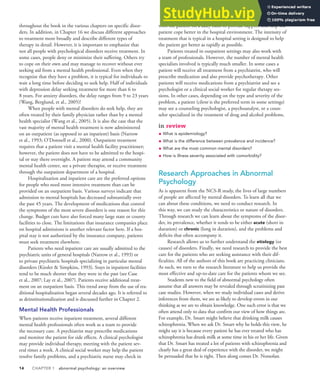 14 CHAPTER 1 abnormal psychology: an overview
throughout the book in the various chapters on specific disor-
ders. In addition, in Chapter 16 we discuss different approaches
to treatment more broadly and describe different types of
therapy in detail. However, it is important to emphasize that
not all people with psychological disorders receive treatment. In
some cases, people deny or minimize their suffering. Others try
to cope on their own and may manage to recover without ever
seeking aid from a mental health professional. Even when they
recognize that they have a problem, it is typical for individuals to
wait a long time before deciding to seek help. Half of individuals
with depression delay seeking treatment for more than 6 to
8 years. For anxiety disorders, the delay ranges from 9 to 23 years
(Wang, Berglund, et al., 2005)!
When people with mental disorders do seek help, they are
often treated by their family physician rather than by a mental
health specialist (Wang et al., 2005). It is also the case that the
vast majority of mental health treatment is now administered
on an outpatient (as opposed to an inpatient) basis (Narrow
et al., 1993; O’Donnell et al., 2000). Outpatient treatment
requires that a patient visit a mental health facility practitioner;
however, the patient does not have to be admitted to the hospi-
tal or stay there overnight. A patient may attend a community
mental health center, see a private therapist, or receive treatment
through the outpatient department of a hospital.
Hospitalization and inpatient care are the preferred options
for people who need more intensive treatment than can be
provided on an outpatient basis. Various surveys indicate that
admission to mental hospitals has decreased substantially over
the past 45 years. The development of medications that control
the symptoms of the most severe disorders is one reason for this
change. Budget cuts have also forced many large state or county
facilities to close. The limitations that insurance companies place
on hospital admissions is another relevant factor here. If a hos-
pital stay is not authorized by the insurance company, patients
must seek treatment elsewhere.
Patients who need inpatient care are usually admitted to the
psychiatric units of general hospitals (Narrow et al., 1993) or
to private psychiatric hospitals specializing in particular mental
disorders (Kiesler & Simpkins, 1993). Stays in inpatient facilities
tend to be much shorter than they were in the past (see Case
et al., 2007; Lay et al., 2007). Patients receive additional treat-
ment on an outpatient basis. This trend away from the use of tra-
ditional hospitalization began several decades ago. It is referred to
as deinstitutionalization and is discussed further in Chapter 2.
Mental Health Professionals
When patients receive inpatient treatment, several different
mental health professionals often work as a team to provide
the necessary care. A psychiatrist may prescribe medications
and monitor the patient for side effects. A clinical psychologist
may provide individual therapy, meeting with the patient sev-
eral times a week. A clinical social worker may help the patient
resolve family problems, and a psychiatric nurse may check in
with the patient on a daily basis to provide support and help the
patient cope better in the hospital environment. The intensity of
treatment that is typical in a hospital setting is designed to help
the patient get better as rapidly as possible.
Patients treated in outpatient settings may also work with
a team of professionals. However, the number of mental health
specialists involved is typically much smaller. In some cases a
patient will receive all treatment from a psychiatrist, who will
prescribe medication and also provide psychotherapy. Other
patients will receive medications from a psychiatrist and see a
psychologist or a clinical social worker for regular therapy ses-
sions. In other cases, depending on the type and severity of the
problem, a patient (client is the preferred term in some settings)
may see a counseling psychologist, a psychoanalyst, or a coun-
selor specialized in the treatment of drug and alcohol problems.
in review
• What is epidemiology?
• What is the difference between prevalence and incidence?
• What are the most common mental disorders?
• How is illness severity associated with comorbidity?
Research Approaches in Abnormal
Psychology
As is apparent from the NCS-R study, the lives of large numbers
of people are affected by mental disorders. To learn all that we
can about these conditions, we need to conduct research. In
this way, we can study the characteristics or nature of disorders.
Through research we can learn about the symptoms of the disor-
der, its prevalence, whether it tends to be either acute (short in
duration) or chronic (long in duration), and the problems and
deficits that often accompany it.
Research allows us to further understand the etiology (or
causes) of disorders. Finally, we need research to provide the best
care for the patients who are seeking assistance with their dif-
ficulties. All of the authors of this book are practicing clinicians.
As such, we turn to the research literature to help us provide the
most effective and up-to-date care for the patients whom we see.
Students new to the field of abnormal psychology often
assume that all answers may be revealed through scrutinizing past
case studies. However, when we study individual cases and derive
inferences from them, we are as likely to develop errors in our
thinking as we are to obtain knowledge. One such error is that we
often attend only to data that confirm our view of how things are.
For example, Dr. Smart might believe that drinking milk causes
schizophrenia. When we ask Dr. Smart why he holds this view, he
might say it is because every patient he has ever treated who has
schizophrenia has drunk milk at some time in his or her life. Given
that Dr. Smart has treated a lot of patients with schizophrenia and
clearly has a great deal of experience with the disorder, we might
be persuaded that he is right. Then along comes Dr. Notsofast.
 