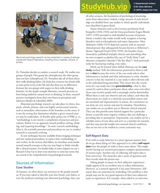 abnormal psychology: an overview CHAPTER 1 15
Dr. Notsofast decides to conduct a research study. He studies two
groups of people: One group has schizophrenia; the other group
does not have schizophrenia. Dr. Notsofast asks all of them about
their milk-drinking habits. He finds that everyone has drunk milk
at some point in his or her life and that there are no differences
between the two groups with respect to their milk-drinking
histories. As this simple example illustrates, research prevents us
from being misled by natural errors in thinking. In short, research
protects investigators from their own biases in perception and
inference (Raulin & Lilienfeld, 2009).
Abnormal psychology research can take place in clinics, hos-
pitals, schools, prisons, and even highly unstructured contexts
such as naturalistic observations of the homeless on the street. It
is not the setting that determines whether a given research proj-
ect may be undertaken. As Kazdin aptly points out (1998b, p. x),
“methodology is not merely a compilation of practices and pro-
cedures. Rather it is an approach toward problem solving, think-
ing, and acquiring knowledge.” As such, research methodology
(that is, the scientific processes and procedures we use to conduct
research) is constantly evolving.
As new techniques become available (brain-imaging techniques
and new statistical procedures, to name a few), methodology in
turn evolves. In the sections that follow, we introduce some funda-
mental research concepts so that you may begin to think critically
like a clinical scientist. For further help, in some chapters we use a
Research Close-Up to draw your attention to some key terms that
are central to the comprehension of psychological research.
Sources of Information
Case Studies
As humans, we often direct our attention to the people around
us. If you were asked to describe your best friend, your father, or
even the professor teaching your abnormal psychology class, you
would undoubtedly have plenty to say. As is the case in virtually
all other sciences, the foundation of psychological knowledge
stems from observation. Indeed, a large amount of early knowl-
edge was distilled from case studies in which specific individuals
were described in great detail.
Astute clinicians such as the German psychiatrist Emil
Kraepelin (1856–1926) and the Swiss psychiatrist Eugen Bleuler
(1857–1939) provided us with detailed accounts of patients
whom a modern-day reader would easily recognize as having
disorders such as schizophrenia and manic depression. Alois
Alzheimer (1864–1915) depicted a patient with an unusual
clinical picture that subsequently became known as Alzheimer’s
disease. Sigmund Freud (1856–1939), the founder of psy-
choanalysis, published multiple clinical cases describing what
we now recognize as phobia (the case of “Little Hans”) and
obsessive-compulsive disorder (“the Rat Man”). Such portrayals
make for fascinating reading, even today.
Much can be learned when skilled clinicians use the case
study method. Still, the information presented in them is sub-
ject to bias because the writer of the case study selects what
information to include and what information to omit. Another
concern is that the material in a case study is often relevant only
to the individual being described. This means that the conclu-
sions of a case study have low generalizability—that is, they
cannot be used to draw conclusions about other cases even when
those cases involve people with a seemingly similar abnormality.
When there is only one observer and one subject, and when the
observations are made in a relatively uncontrolled context and
are anecdotal and impressionistic in nature, the conclusions we
can draw are very narrow and may be mistaken. Nonetheless,
case studies are an excellent way to illustrate clinical material.
They can also provide some limited support for a particular
theory or provide some negative evidence that can challenge a
prevailing idea or assumption. Importantly, case studies can be a
valuable source of new ideas and serve as a stimulus for research,
and they may provide insight into unusual clinical conditions
that are too rare to be studied in a more systematic way.
Self-Report Data
If we wish to study behavior in a more rigorous manner, how
do we go about doing so? One approach is to collect self-report
data from the people we wish to learn more about. This might
involve having our research participants complete questionnaires
of various types. Another way of collecting self-report data is
from interviews. The researcher asks a series of questions and
then records what the person says.
Asking people to report on their subjective experiences
might appear to be an excellent way to collect information.
However, as a research approach it has some limitations. Self-
report data can sometimes be misleading. One problem is that
people may not be very good reporters of their own subjective
states or experiences. For example, when asked in an interview,
Abnormal psychology research can be conducted in a variety of settings
outside the research laboratory, including clinics, hospitals, schools, or
prisons.
 