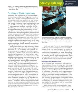 abnormal psychology: an overview CHAPTER 1 17
• What is the difference between self-report and observational
data? What range of measures could be considered to reflect
observational data?
Forming and Testing Hypotheses
Research is all about asking questions. To make sense of behav-
ior, researchers generate hypotheses. A hypothesis is an effort to
explain, predict, or explore something. What distinguishes scien-
tific hypotheses from the vague speculation that we all routinely
engage in is that scientists attempt to test their hypotheses. In
other words, they try to design research studies that will help them
approach a fuller understanding of how and why things happen.
Anecdotal accounts such as case studies can be very valu-
able in helping us develop hypotheses, although case studies are
not well suited for testing the hypotheses that they may have
inspired. Other sources of hypotheses are unusual or unexpected
research findings. One example is the higher-than-expected rate
of suicide in women who have had cosmetic breast augmentation
(Sarwer et al., 2007). Consider for a moment why this associa-
tion might exist. Possible explanations might include higher rates
of psychopathology in women who seek breast augmentation,
unrealistic expectations about the positive effects that the surgery
would have on their lives, postoperative complications that could
lead to depressed mood, and other factors such as preoperative
body image dissatisfaction.
Another observation in search of an explanation is the find-
ing that, although men generally have lower rates of depression
than women, this is not true of Jewish men. Why should Jew-
ish men be more at risk for depression than non-Jewish men?
One hypothesis is that there may be an interesting (and inverse)
relationship between depression and alcohol use (Levav et al.,
1997). Jewish men have lower rates of alcohol abuse and alcohol
dependence than do non-Jewish men. Consistent with this idea,
a study of members of Orthodox synagogues in London found
no alcoholism and similar rates of depression in females and
males (i.e., a 1:1 gender ratio instead of the typical 2:1 ratio;
Loewenthal et al., 1995). Although much more remains to be
uncovered, the hypothesis that higher rates of depression in
Jewish men may be related to their lower rates of alcohol abuse
appears to merit further study (see Loewenthal et al., 2003).
Hypotheses are vital because they frequently determine the
therapeutic approaches used to treat a particular clinical prob-
lem. The ideas we have about what might be causing a client’s
difficulties will naturally shape the form of intervention we use
when we provide treatment. For instance, suppose we are con-
fronted with someone who washes his or her hands 60 to 100
times a day, causing serious injury to the skin and underlying tis-
sues (this is an example of obsessive-compulsive disorder). If we
believe that this behavior is a result of subtle problems in certain
neural circuits, we may try to identify which circuits are dysfunc-
tional in the hope of ultimately finding a means of correcting
them (perhaps with medication).
On the other hand, if we view the excessive hand washing
as reflecting a symbolic cleansing of sinful and unacceptable
thoughts, we may try to unearth and address the sources of the
person’s excessive guilt and concern with morality. Finally, if we
regard the hand washing as merely the product of unfortunate
conditioning or learning, we may devise a means to extinguish
the problematic behavior. In other words, our working hypoth-
eses regarding the causes of different disorders very much shape
the approaches we use when we study and treat the disorders.
Sampling and Generalization
We can occasionally glean instructive leads from careful scru-
tiny of a single case. However, this strategy rarely yields enough
information to allow us to reach firm conclusions. Research in
abnormal psychology is concerned with gaining enhanced under-
standing and, where possible, control of abnormal behavior (i.e.,
the ability to alter it in predictable ways). Edward, for instance,
may accost women in supermarkets and try to lick their feet
because his mother always gave him attention when, as a child,
he tried on her shoes. In contrast, George may engage in the
same behavior for an entirely different reason. We need to study
a larger group of individuals with the same problem in order to
discover which of our observations or hypotheses possess scien-
tific credibility. The more people we study, the more confident
we can be about our findings.
Whom should we include in our research study? In gen-
eral, we want to study groups of individuals who have similar
Although men generally have lower rates of depression than women,
the rate of depression for Jewish men and women is equal. Why would
this be? A correlation between higher rates of depression and lower
rates of alcohol abuse in Jewish men provides interesting ground for
further study.
 