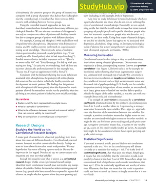 abnormal psychology: an overview CHAPTER 1 19
schizophrenia (the criterion group or the group of interest) was
compared with a group of patients who did not have schizophre-
nia (the control group), it was clear that there were no differ-
ences in milk drinking between the two groups.
Using the controlled research approaches we have just
described, researchers have learned much about many different psy-
chological disorders. We can also use extensions of this approach
not only to compare one cohort of patients with healthy controls
but also to compare groups of patients with different disorders.
For example, Cutting and Murphy (1990) studied how well
(1) patients with schizophrenia, (2) patients with depression or
mania, and (3) healthy controls performed on a questionnaire
testing social knowledge. This involved a series of multiple-
choice questions that presented a social problem (e.g., “How
would you tell a friend politely that he had stayed too long?”).
Possible answer choices included responses such as, “There’s
no more coffee left” and “You’d better go. I’m fed up with you
staying too long.” (In case you are wondering, both of these are
incorrect choices; the preferred answer for this example was,
“Excuse me. I’ve got an appointment with a friend.”)
Consistent with the literature showing that social deficits are
associated with schizophrenia, the patients with schizophrenia
did worse on this test relative to both the healthy controls and
the depressed or manic patients. The finding that the patients
with schizophrenia did more poorly than the depressed or manic
patients allowed the researchers to rule out the possibility that sim-
ply being a psychiatric patient is linked to poor social knowledge.
in review
• Explain what the term representative sample means.
• What is a sample of convenience?
• What is the difference between internal and external validity?
How can external validity be maximized?
• Why are comparison or control groups so important?
Research Designs
Studying the World as It Is:
Correlational Research Designs
A major goal of researchers in abnormal psychology is to learn
about the causes of different disorders. For ethical and practical
reasons, however, we often cannot do this directly. Perhaps we
want to learn about factors that result in depression. We may
hypothesize that stress of losing a parent early in life may be
important in this regard. Needless to say, we cannot create such
situations and then see what unfolds!
Instead, the researcher uses what is known as a correlational
research design. Unlike a true experimental research design
(described later), correlational research does not involve any manip-
ulation of variables. Rather, the researcher selects certain groups of
interest (e.g., people who have recently been exposed to a great deal
of stress, or people who lost a parent when they were growing up).
She would then compare the groups on a variety of different mea-
sures (including, in this example, levels of depression).
Any time we study differences between individuals who have
a particular disorder and those who do not, we are utilizing this
type of correlational research design. Essentially, we are capital-
izing on the fact that the world works in ways that create natural
groupings of people (people with specific disorders, people who
have had traumatic experiences, people who win lotteries, etc.)
whom we can then study. Using these types of research designs,
we are able to identify factors that appear to be associated with
depression, alcoholism, binge eating, or alternate psychological
states of distress (for a more comprehensive description of this
kind of research approach, see Kazdin, 1998b).
Measuring Correlation
Correlational research takes things as they are and determines
associations among observed phenomena. Do measures vary
together in a direct, corresponding manner (known as a positive
correlation—see Figure 1.2 below) such as in the example we
mentioned earlier showing that breast augmentation surgery
was correlated with increased risk of suicide? Or conversely, is
there an inverse correlation, or negative correlation, between
the variables of interest (such as high socioeconomic status and
decreased risk of psychopathology)? Or finally, are the variables
in question entirely independent of one another, or uncorrelated,
such that a given state or level of one variable fails to predict
reliably the degree of the other variable, as was the case with our
example about milk and schizophrenia?
The strength of a correlation is measured by a correlation
coefficient, which is denoted by the symbol r. A correlation runs
from 0 to 1, with a number closer to 1 representing a stronger
association between the two variables. The + sign or - sign indi-
cates the direction of the association between the variables. For
example, a positive correlation means that higher scores on one
variable are associated with higher scores on the other variable, as
might be the case for hours spent studying and grade point aver-
age. A negative correlation means that, as scores on one variable
go up, scores on the other variable tend to go down. An example
here might be the association between hours spent partying and
grade point average.
Statistical Significance
If you read a research article, you are likely to see correlations
reported in the text. Next to the correlation you will almost
certainly see a notation that reads p 6 .05. This is the level of
statistical significance. But what does this mean? Simply put,
it means that the probability that the correlation would occur
purely by chance is less than 5 out of 100. Researchers adopt this
conventional level of significance and consider correlations that
have a p 6 .05 to be statistically significant and worthy of atten-
tion. Of course, this does not mean that the result in question
could not have occurred by chance; it simply means that it is not
very likely.
 