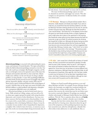 2 CHAPTER 1 abnormal psychology: an overview
learning objectives
1.1
How do we deine abnormality and classify mental disorders?
1.2
What are the advantages and disadvantages of classiication?
1.3
How common are mental disorders? Which
disorders are most prevalent?
1.4
Why do we need a research-based approach
in abnormal psychology?
1.5
How do we gather information about mental disorders?
1.6
What kinds of research designs are used to
conduct research in abnormal psychology?
Abnormal psychology is concerned with understanding the nature,
causes, and treatment of mental disorders. The topics and problems
within the field of abnormal psychology surround us every day. You
have only to pick up a newspaper, flip through a magazine, surf the
web, or sit through a movie to be exposed to some of the issues that
clinicians and researchers deal with on a day-to-day basis. Almost
weekly some celebrity is in the news because of a drug or alcohol
problem, an eating disorder, or some other psychological difficulty.
Countless books provide personal accounts of struggles with schizo-
phrenia, depression, phobias, and panic attacks. Films and TV
shows portray aspects of abnormal behavior with varying degrees of
accuracy. And then there are the tragic news stories of mothers who
kill their children, in which problems with depression, schizophre-
nia, or postpartum difficulties seem to be implicated.
Abnormal psychology can also be found much closer to
home. Walk around any college campus, and you will see fly-
ers about peer support groups for people with eating disorders,
depression, and a variety of other disturbances. You may even
know someone who has experienced a clinical problem. It may
be a cousin with a cocaine habit, a roommate with bulimia, or
a grandparent who is developing Alzheimer’s disease. It may be
a coworker of your mother’s who is hospitalized for depression,
a neighbor who is afraid to leave the house, or someone at your
gym who works out intensely despite being worrisomely thin. It
may even be the disheveled street person in the aluminum foil
hat who shouts, “Leave me alone!” to voices only he can hear.
The issues of abnormal psychology capture our inter-
est, demand our attention, and trigger our concern. They also
compel us to ask questions. To illustrate further, let’s consider
two clinical cases.
Monique Monique is a 24-year-old law student. She is
attractive, neatly dressed, and clearly very bright. If you were to
meet her, you would think that she had few problems in her life;
but Monique has been drinking alcohol since she was 14, and she
smokes marijuana every day. Although she describes herself as
“just a social drinker,” she drinks four or five glasses of wine when
she goes out with friends and also drinks a couple of glasses of
wine a night when she is alone in her apartment in the evening.
She frequently misses early-morning classes because she feels too
hung over to get out of bed. On several occasions her drinking
has caused her to black out. Although she denies having any prob-
lems with alcohol, Monique admits that her friends and family
have become very concerned about her and have suggested that
she seek help. Monique, however, says, “I don’t think I am an alco-
holic because I never drink in the mornings.” The previous week
she decided to stop smoking marijuana entirely because she was
concerned that she might have a drug problem. However, she
found it impossible to stop and is now smoking regularly again.
John John comes from a family with no history of mental
illness. He had a normal birth and seemed to develop normally
when he was a child. However, when he was 21, John began to
hear voices and started to believe that there was a conspiracy
against him. Since that time, he has been on various different anti-
psychotic medications. Although these have helped a little, he still
has symptoms of psychosis. Now aged 46, John has been unable
to work since he became ill. He has also been hospitalized many
times. John lives in sheltered accommodation, although he main-
tains contact with his parents and his older brother.
Perhaps you found yourself asking questions as you read
about Monique and John. For example, because Monique doesn’t
drink in the mornings, you might have wondered whether she
could really have a serious alcohol problem. She does. This is a
question that concerns the criteria that must be met before some-
one receives a particular diagnosis. Or perhaps you wondered
whether other people in Monique’s family likewise have drinking
problems. They do. This is a question about what we call family
aggregation—that is, whether a disorder runs in families.
You may also have been curious about what is wrong with
John and why he is hearing voices. Questions about the age of
onset of his symptoms as well as predisposing factors may also
have occurred to you. John has schizophrenia, a disorder that
often strikes in late adolescence or early adulthood. Also, as
1
 