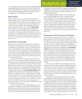 abnormal psychology: an overview CHAPTER 1 21
is very valuable when we want to compare the strength of findings
across different studies. If the effect size is about the same in the
studies of both Dr. Green and Dr. Blue, we can conclude that they
really had similar findings, regardless of the fact that the results
were significant in one study but not in the other.
Meta-Analysis
When researchers want to summarize research findings in a
specific area, they often do a literature search and write a review.
In drawing their conclusions they will rely on significance levels,
noting whether more studies than not found a significant asso-
ciation between two variables, such as smoking and health. A
far better approach, however, is to conduct a meta-analysis.
A meta-analysis is a statistical approach that calculates and
then combines the effect sizes from all of the studies. Within a
meta-analysis, each separate study can be thought of as being
equivalent to an individual participant in a conventional research
design. Because it uses effect sizes, a meta-analysis provides a
better way to summarize research findings than is possible with a
literature review.
Correlations and Causality
When it comes to correlations, one thing is very important to
remember: Correlation does not mean causation. Just because
two variables are correlated does not tell us anything about why
they are correlated. This is true regardless of the size of the cor-
relation. Many research investigations in abnormal psychology
reveal that two (or more) things regularly occur together, such as
poverty and diminished intellectual development, or depression
and reported prior stressors. This in no way affirms that one fac-
tor is the cause of the other.
Consider, for example, the positive correlation that exists
between ice cream consumption and drowning. Does this mean
that eating ice cream compromises swimming ability and so leads
to drowning? Or that people who are about to drown themselves
like to have one final ice cream cone before they enter the water?
Both of these alternatives are clearly absurd. Much more likely is
that some unknown third variable might be causing both events
to happen. This is known as the third variable problem. What
might the third variable be in this example? After a moment’s
reflection, you might realize that a very plausible third variable
is hot summer weather. Ice cream consumption increases in the
summer months. So, too, does the number of people who drown
because more people swim during the summer than at any other
time. The correlation between ice cream consumption and
drowning is a spurious one, caused by the fact that both variables
are correlated with the weather.
To use an example from abnormal psychology, it was once
thought that masturbation caused insanity. This hypothesis no
doubt arose from the fact that, historically, patients in mental
asylums could often be seen masturbating in full view of others.
Of course, we now know that masturbation and insanity were
correlated not because masturbation caused insanity but because
sane people are much more likely to masturbate in private than
in public. In other words, the key factor linking the insanity and
masturbation (and the unmeasured third variable) was that of
impaired social awareness.
Even though correlational studies may not be able to pin-
point causal relationships, they can be a powerful and rich
source of inference. They often suggest causal hypotheses
(increased height may cause increased weight; increased weight
is unlikely to cause increased height), generate questions for
further research, and occasionally provide crucial data that may
confirm or refute specific hypotheses. Much of what we know
about mental disorders is derived from correlational studies.
The fact that we cannot manipulate many of the variables we
study does not mean that we cannot learn a great deal from such
approaches.
Retrospective Versus Prospective Strategies
Correlational research designs can be used to study different
groups of patients as they are at the time of the study (i.e., con-
currently). For example, if we used brain imaging to look at the
size of certain brain structures in patients with schizophrenia and
in healthy controls, we would be using this type of approach.
But if we wanted to learn what our patients were like before they
developed a specific disorder, we might adopt a retrospective
research strategy. This involves looking back in time. In other
words, we would try to collect information about how the
patients behaved early in their lives with the goal of identifying
factors that might have been associated with what went wrong
later. In some cases, our source material might be limited to
a patient’s recollections, the recollections of family members,
material from diaries, or other records. A challenge with this
technique is the potential for memories to be both faulty and
selective.
There are certain difficulties in attempting to reconstruct
the pasts of people already experiencing a disorder. Apart from
the fact that a person who currently has a mental disorder may
not be the most accurate or objective source of information,
such a strategy invites investigators to discover what they already
presume they will discover concerning background factors theo-
retically linked to a disorder. It invites biased procedure, uncon-
scious or otherwise.
For instance, reports of a link between early sexual abuse
and various forms of psychopathology began to emerge in the
1980s. After these reports came out, many therapists proceeded
to suggest to their patients with such conditions that perhaps they
too had been abused. For certain overzealous therapists, the fact
that many patients had no memories of any abuse was taken as
evidence that the painful memories had simply been “repressed.”
In other cases, a patient’s simply having such common problems
as difficulty sleeping or being easily startled was taken as evidence
of past abuse. Over time, many patients became as convinced as
 