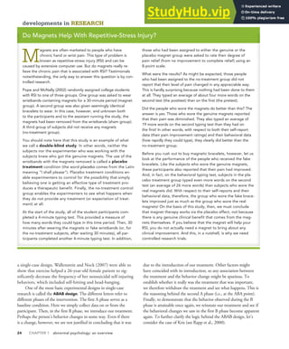24 CHAPTER 1 abnormal psychology: an overview
a single-case design, Wallenstein and Nock (2007) were able to
show that exercise helped a 26-year-old female patient to sig-
nificantly decrease the frequency of her nonsuicidal self-injuring
behaviors, which included self-hitting and head-banging.
One of the most basic experimental designs in single-case
research is called the ABAB design. The different letters refer to
different phases of the intervention. The first A phase serves as a
baseline condition. Here we simply collect data on or from the
participant. Then, in the first B phase, we introduce our treatment.
Perhaps the person’s behavior changes in some way. Even if there
is a change, however, we are not justified in concluding that it was
due to the introduction of our treatment. Other factors might
have coincided with its introduction, so any association between
the treatment and the behavior change might be spurious. To
establish whether it really was the treatment that was important,
we therefore withdraw the treatment and see what happens. This is
the reasoning behind the second A phase (i.e., at the ABA point).
Finally, to demonstrate that the behavior observed during the B
phase is attainable once again, we reinstate our treatment and see if
the behavioral changes we saw in the first B phase become apparent
again. To further clarify the logic behind the ABAB design, let’s
consider the case of Kris (see Rapp et al., 2000).
developments in RESEARCH
Do Magnets Help With Repetitive-Stress Injury?
M
agnets are often marketed to people who have
chronic hand or wrist pain. This type of problem is
known as repetitive-stress injury (RSI) and can be
caused by extensive computer use. But do magnets really re-
lieve the chronic pain that is associated with RSI? Testimonials
notwithstanding, the only way to answer this question is by con-
trolled research.
Pope and McNally (2002) randomly assigned college students
with RSI to one of three groups. One group was asked to wear
wristbands containing magnets for a 30-minute period (magnet
group). A second group was also given seemingly identical
bracelets to wear. In this case, however, and unknown both
to the participants and to the assistant running the study, the
magnets had been removed from the wristbands (sham group).
A third group of subjects did not receive any magnets
(no-treatment group).
You should note here that this study is an example of what
we call a double-blind study. In other words, neither the
subjects nor the experimenter who was working with the
subjects knew who got the genuine magnets. The use of the
wristbands with the magnets removed is called a placebo
treatment condition (the word placebo comes from the Latin
meaning “I shall please”). Placebo treatment conditions en-
able experimenters to control for the possibility that simply
believing one is getting an effective type of treatment pro-
duces a therapeutic benefit. Finally, the no-treatment control
group enables the experimenters to see what happens when
they do not provide any treatment (or expectation of treat-
ment) at all.
At the start of the study, all of the student participants com-
pleted a 4-minute typing test. This provided a measure of
how many words they could type in this time period. Then, 30
minutes after wearing the magnets or fake wristbands (or, for
the no-treatment subjects, after waiting 30 minutes), all par-
ticipants completed another 4-minute typing test. In addition,
those who had been assigned to either the genuine or the
placebo magnet group were asked to rate their degree of
pain relief (from no improvement to complete relief) using an
8-point scale.
What were the results? As might be expected, those people
who had been assigned to the no-treatment group did not
report that their level of pain changed in any appreciable way.
This is hardly surprising because nothing had been done to them
at all. They typed an average of about four more words on the
second test (the posttest) than on the first (the pretest).
Did the people who wore the magnets do better than this? The
answer is yes. Those who wore the genuine magnets reported
that their pain was diminished. They also typed an average of
19 more words on the second typing test than they had on
the first! In other words, with respect to both their self-report
data (their pain improvement ratings) and their behavioral data
(how rapidly they could type), they clearly did better than the
no-treatment group.
Before you rush out to buy magnetic bracelets, however, let us
look at the performance of the people who received the fake
bracelets. Like the subjects who wore the genuine magnets,
these participants also reported that their pain had improved.
And, in fact, on the behavioral typing test, subjects in the pla-
cebo treatment group typed even more words on the second
test (an average of 26 more words) than subjects who wore the
real magnets did. With respect to their self-reports and their
behavioral data, therefore, the group who wore the fake brace-
lets improved just as much as the group who wore the real
magnets! On the basis of this study, then, we must conclude
that magnet therapy works via the placebo effect, not because
there is any genuine clinical benefit that comes from the mag-
nets themselves. If you believe that the magnet will help your
RSI, you do not actually need a magnet to bring about any
clinical improvement. And this, in a nutshell, is why we need
controlled research trials.
 