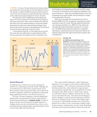 abnormal psychology: an overview CHAPTER 1 25
Kris Kris was a 19-year-old female with severe intellec-
tual impairments. Since the age of 3 she had pulled her hair out.
This disorder is called trichotillomania (pronounced tri-ko-til-lo-
mania). Kris’s hair pulling was so severe that she had a bald area
on her scalp that was approximately 2.5 inches in diameter.
The researchers used an ABAB experimental design (see
Figure 1.4) to test a treatment for reducing Kris’s hair pulling. In
each phase, they used a video camera to observe Kris while she
was alone in her room watching television. During the baseline
phase (phase A), observers measured the percentage of time
that Kris spent either touching or manipulating her hair (42.5% of
the time) as well as pulling hair (7.6% of the time).
In the treatment phase (B), a 2.5-lb weight was put around
Kris’s wrist when she settled down to watch television. When
she was wearing the wrist weight, Kris’s hair manipulation and
hair pulling was reduced to zero. This, of course, suggested that
Kris’s behavior had changed because she was wearing a weight
on her wrist. To verify this, the wrist weight was withdrawn in the
second A phase (i.e., ABA). Kris immediately started to touch and
manipulate her hair again (55.9%). She also showed an increase
in hair pulling (4% of the time).
When the wrist weight was reintroduced in the second
B phase (ABAB), Kris’s hair manipulation and pulling once again
decreased, at least for a while. Although additional treatments
were necessary (see Rapp et al., 2000), Kris’s hair pulling was
eventually eliminated entirely. Most important for our discus-
sion, the ABAB design allowed the researchers to systemati-
cally explore, using experimental techniques and methods, the
treatment approaches that might be beneficial for patients with
trichotillomania.
Animal Research
An additional way in which we can use the experimental
method is by conducting research with animals. Although ethi-
cal considerations are still critical in animal research, we are
able to perform studies using animal subjects that would not be
possible to implement with humans (giving them experimental
drugs, implanting electrodes to record brain activity, etc.).
Of course, one major assumption is that the findings from
animal studies can be generalized to humans. Experiments of
this kind are generally known as analogue studies, in which we
study not the true item of interest but an approximation to it.
Analogue studies may also involve humans (e.g., when we try to
study depression by studying healthy research participants whom
we have made mildly and transiently sad).
One current model of depression, called “hopelessness
depression,” has its origins in early research conducted with
animals (Seligman, 1975). Laboratory experiments with dogs
had demonstrated that, when subjected to repeated experi-
ences of painful, unpredictable, and inescapable electric shock,
the dogs lost their ability to learn a simple escape response
to avoid further shock in a different situation later on. They
just sat and endured the pain. This observation led Seligman
and his colleagues to argue that human depression (which he
believed was analogous to the reaction of the helpless dogs)
is a reaction to uncontrollable stressful events in which one’s
behavior has no effect on one’s environment, leading to help-
lessness, passivity, and depression. In other words, the findings
from these animal studies provided the impetus for what first
Base-
line
2.5-lb
weights
2.5-lb
weights
10 20 30 40
Percentage
of
time
manipulating
hair
Treatment sessions
A B
A
e
s
a
h
P B
Baseline
Hair manipulation
80
60
40
20
0
100
FIGURE 1.4
An ABAB Experimental Design: Kris’s
Treatment. In the A phase, baseline data are col-
lected. In the B phase, a treatment is introduced.
This treatment is then withdrawn (second A phase)
and then reinstated (second B phase). In this ex-
ample, hair manipulation declines with use of wrist
weights, returns to pretreatment (baseline) levels
when they are withdrawn, and declines again when
they are reintroduced. (Data adapted from Rapp et al.,
2000. Treatment of hair pulling and hair manipulation main-
tained by digital-tactile stimulation. Behavior Therapy, 31,
pp. 381–93)
 
