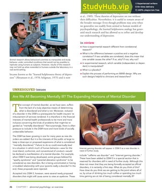 26 CHAPTER 1 abnormal psychology: an overview
became known as the “learned helplessness theory of depres-
sion” (Abramson et al., 1978; Seligman, 1975) and is now
termed “the hopelessness theory of depression” (Abramson
et al., 1989). These theories of depression are not without
their difficulties. Nevertheless, it is useful to remain aware of
the broader message: Even though problems may arise when
we generalize too readily from animal to human models of
psychopathology, the learned helplessness analogy has gener-
ated much research and has allowed us to refine and develop
our understanding of depression.
in review
• How is experimental research different from correlational
research?
• What is the difference between a positive and a negative
correlation? If two variables are correlated, does this mean that
one variable causes the other? If so, why? If not, why not?
• In experimental research, which variable (independent or depen-
dent) is manipulated?
• What is a placebo?
• Explain the process of performing an ABAB design. Why are
such designs helpful to clinicians and researchers?
UNRESOLVED issues
Are We All Becoming Mentally Ill? The Expanding Horizons of Mental Disorder
T
he concept of mental disorder, as we have seen, suffers
from the lack of a truly objective means of determining
what is disordered and what is not. Moreover, inclusion
of a disorder in the DSM is a prerequisite for health insurers’ re-
imbursement of services rendered. It is therefore in the financial
interests of mental health professionals to be more and more
inclusive concerning the kinds of problems that might be re-
garded as “mentally disordered.” Not surprisingly, there is often
pressure to include in the DSM more and more kinds of socially
undesirable behavior.
The DSM has been growing in size for many years as new dis-
orders are added. But it is the interests of the public at large to
keep a close eye on proposed expansions of what is considered
“mentally disordered.” Failure to do so could eventually lead
to a situation in which much of human behavior—save for the
most bland, conformist, and conventional of conduct—would
be declared a manifestation of a mental disorder. For example,
when DSM-5 was being developed, some groups lobbied for
“apathy syndrome” and “parental alienation syndrome” to be
considered as new disorders. But is being unmotivated or having
a troubled relationship with your parents really a disorder? In the
end, these proposals were rejected.
Accepted into DSM-5, however, were several newly proposed
disorders that might still cause some to raise an eyebrow. These
include “caffeine use disorder” and “Internet gaming disorder.”
These have been added to DSM-5 in a special section that is
reserved for disorders still in need of further study. Although this
does not mean that they are being formally accepted as official
disorders, it is certainly a first step. What do you think of this?
How close do you think we are getting to the point where all of
us, by virtue of drinking too much coffee or spending too much
time gaming are at risk of being considered mentally ill?
Internet gaming disorder will appear in DSM-5 as a new disorder in
need of further study.
Animal research allows behavioral scientists to manipulate and study
behavior under controlled conditions that would not be possible to
replicate using humans as subjects. However, results of this research
may not hold up when extended to humans outside the laboratory in a
real-world setting.
 