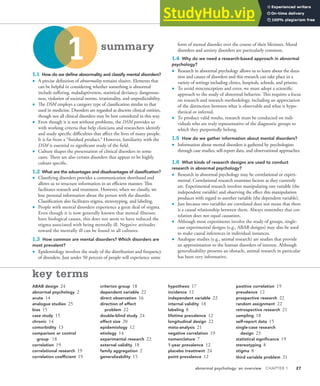 abnormal psychology: an overview CHAPTER 1 27
key terms
ABAB design 24
abnormal psychology 2
acute 14
analogue studies 25
bias 15
case study 15
chronic 14
comorbidity 13
comparison or control
group 18
correlation 19
correlational research 19
correlation coefficient 19
criterion group 18
dependent variable 22
direct observation 16
direction of effect
problem 22
double-blind study 24
effect size 20
epidemiology 12
etiology 14
experimental research 22
external validity 18
family aggregation 2
generalizability 15
hypothesis 17
incidence 12
independent variable 22
internal validity 18
labeling 8
lifetime prevalence 12
longitudinal design 22
meta-analysis 21
negative correlation 19
nomenclature 7
1-year prevalence 12
placebo treatment 24
point prevalence 12
positive correlation 19
prevalence 12
prospective research 22
random assignment 22
retrospective research 21
sampling 18
self-report data 15
single-case research
design 23
statistical significance 19
stereotyping 8
stigma 8
third variable problem 21
1.1 How do we deine abnormality and classify mental disorders?
• A precise deinition of abnormality remains elusive. Elements that
can be helpful in considering whether something is abnormal
include sufering, maladaptiveness, statistical deviancy, dangerous-
ness, violation of societal norms, irrationality, and unpredictability.
• he DSM employs a category type of classiication similar to that
used in medicine. Disorders are regarded as discrete clinical entities,
though not all clinical disorders may be best considered in this way.
• Even though it is not without problems, the DSM provides us
with working criteria that help clinicians and researchers identify
and study speciic diiculties that afect the lives of many people.
It is far from a “inished product.” However, familiarity with the
DSM is essential to signiicant study of the ield.
• Culture shapes the presentation of clinical disorders in some
cases. here are also certain disorders that appear to be highly
culture speciic.
1.2 What are the advantages and disadvantages of classiication?
• Classifying disorders provides a communication shorthand and
allows us to structure information in an eicient manner. his
facilitates research and treatment. However, when we classify, we
lose personal information about the person with the disorder.
Classiication also facilitates stigma, stereotyping, and labeling.
• People with mental disorders experience a great deal of stigma.
Even though it is now generally known that mental illnesses
have biological causes, this does not seem to have reduced the
stigma associated with being mentally ill. Negative attitudes
toward the mentally ill can be found in all cultures.
1.3 How common are mental disorders? Which disorders are
most prevalent?
• Epidemiology involves the study of the distribution and frequency
of disorders. Just under 50 percent of people will experience some
form of mental disorder over the course of their lifetimes. Mood
disorders and anxiety disorders are particularly common.
1.4 Why do we need a research-based approach in abnormal
psychology?
• Research in abnormal psychology allows us to learn about the dura-
tion and causes of disorders and this research can take place in a
variety of settings including clinics, hospitals, schools, and prisons.
• To avoid misconception and error, we must adopt a scientiic
approach to the study of abnormal behavior. his requires a focus
on research and research methodology, including an appreciation
of the distinction between what is observable and what is hypo-
thetical or inferred.
• To produce valid results, research must be conducted on indi-
viduals who are truly representative of the diagnostic groups to
which they purportedly belong.
1.5 How do we gather information about mental disorders?
• Information about mental disorders is gathered by psychologists
through case studies, self-report data, and observational approaches.
1.6 What kinds of research designs are used to conduct
research in abnormal psychology?
• Research in abnormal psychology may be correlational or experi-
mental. Correlational research examines factors as they currently
are. Experimental research involves manipulating one variable (the
independent variable) and observing the efect this manipulation
produces with regard to another variable (the dependent variable).
• Just because two variables are correlated does not mean that there
is a causal relationship between them. Always remember that cor-
relation does not equal causation.
• Although most experiments involve the study of groups, single-
case experimental designs (e.g., ABAB designs) may also be used
to make causal inferences in individual instances.
• Analogue studies (e.g., animal research) are studies that provide
an approximation to the human disorders of interest. Although
generalizability presents an obstacle, animal research in particular
has been very informative.
1 summary
 