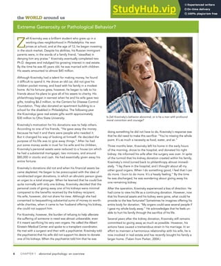 6 CHAPTER 1 abnormal psychology: an overview
the WORLD around us
Extreme Generosity or Pathological Behavior?
Z
ell Kravinsky was a brilliant student who grew up in a
working-class neighborhood in Philadelphia. He won
prizes at school, and at the age of 12, he began investing
in the stock market. Despite his abilities, his Russian immigrant
parents were, in the words of a family friend, “steadfast in
denying him any praise.” Kravinsky eventually completed two
Ph.D. degrees and indulged his growing interest in real estate.
By the time he was 45 years old, he was married with children.
His assets amounted to almost $45 million.
Although Kravinsky had a talent for making money, he found
it difficult to spend it. He drove an old car, did not give his
children pocket money, and lived with his family in a modest
home. As his fortune grew, however, he began to talk to his
friends about his plans to give all of his assets to charity. His
philanthropy began in earnest when he and his wife gave two
gifts, totaling $6.2 million, to the Centers for Disease Control
Foundation. They also donated an apartment building to a
school for the disabled in Philadelphia. The following year
the Kravinskys gave real estate gifts worth approximately
$30 million to Ohio State University.
Kravinsky’s motivation for his donations was to help others.
According to one of his friends, “He gave away the money
because he had it and there were people who needed it.
But it changed his way of looking at himself. He decided the
purpose of his life was to give away things.” After he had
put some money aside in trust for his wife and his children,
Kravinsky’s personal assets were reduced to a house (on which
he had a substantial mortgage), two minivans, and around
$80,000 in stocks and cash. He had essentially given away his
entire fortune.
Kravinsky’s donations did not end when his financial assets be-
came depleted. He began to be preoccupied with the idea of
nondirected organ donations, in which an altruistic person gives
an organ to a total stranger. When he learned that he could live
quite normally with only one kidney, Kravinsky decided that the
personal costs of giving away one of his kidneys were minimal
compared to the benefits received by the kidney recipient.
His wife, however, did not share his view. Although she had
consented to bequeathing substantial sums of money to worth-
while charities, when it came to her husband offering his kidney,
she could not support him.
For Kravinsky, however, the burden of refusing to help alleviate
the suffering of someone in need was almost unbearable, even
if it meant sacrificing his very own organs. He called the Albert
Einstein Medical Center and spoke to a transplant coordinator.
He met with a surgeon and then with a psychiatrist. Kravinsky told
the psychiatrist that his wife did not support his desire to donate
one of his kidneys. When the psychiatrist told him that he was
doing something he did not have to do, Kravinsky’s response was
that he did need to make this sacrifice: “You’re missing the whole
point. It’s as much a necessity as food, water, and air.”
Three months later, Kravinsky left his home in the early hours
of the morning, drove to the hospital, and donated his right
kidney. He informed his wife after the surgery was over. In spite
of the turmoil that his kidney donation created within his family,
Kravinsky’s mind turned back to philanthropy almost immedi-
ately. “I lay there in the hospital, and I thought about all my
other good organs. When I do something good, I feel that I can
do more. I burn to do more. It’s a heady feeling.” By the time
he was discharged, he was wondering about giving away his
one remaining kidney.
After the operation, Kravinsky experienced a loss of direction. He
had come to view his life as a continuing donation. However, now
that his financial assets and his kidney were gone, what could he
provide to the less fortunate? Sometimes he imagines offering his
entire body for donation. “My organs could save several people if
I gave my whole body away.” He acknowledges that he feels un-
able to hurt his family through the sacrifice of his life.
Several years after the kidney donation, Kravinsky still remains
committed to giving away as much as possible. However, his
actions have caused a tremendous strain in his marriage. In an
effort to maintain a harmonious relationship with his wife, he is
now involved in real estate and has recently bought his family a
larger home. (Taken from Parker, 2004.)
Is Zell Kravinsky’s behavior abnormal, or is he a man with profound
moral conviction and courage?
 