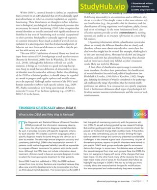 abnormal psychology: an overview CHAPTER 1 7
Within DSM-5, a mental disorder is defined as a syndrome
that is present in an individual and that involves clinically signif-
icant disturbance in behavior, emotion regulation, or cognitive
functioning. These disturbances are thought to reflect a dysfunc-
tion in biological, psychological, or developmental processes that
are necessary for mental functioning. DSM-5 also recognizes that
mental disorders are usually associated with significant distress or
disability in key areas of functioning such as social, occupational
or other activities. Predictable or culturally approved responses
to common stressors or losses (such as death of a loved one) are
excluded. It is also important that this dysfunctional pattern of
behavior not stem from social deviance or conflicts that the per-
son has with society as a whole.
This new DSM-5 definition of mental illness was based on
input from various DSM-5 workgroups as well as other sources
(Broome & Bortolotti, 2010; First & Wakefield, 2010; Stein
et al., 2010). Although this definition will still not satisfy
everyone, it brings us ever closer to a good working descrip-
tion. Keep in mind that any definition of abnormality or men-
tal disorder must be somewhat arbitrary. Rather than thinking
of the DSM as a finished product, it should always be regarded
as a work in progress and regular updates and modifications
are to be expected. Although earlier versions of the DSM used
Roman numerals to refer to each specific edition (e.g., DSM-
IV), Arabic numerals are now being used instead of Roman
numerals (5 versus V) to facilitate updating (e.g., DSM-5.1,
DSM-5.2) in the future.
Why Do We Need to Classify Mental Disorders?
If defining abnormality is so contentious and so difficult, why
do we try to do it? One simple reason is that most sciences rely
on classification (e.g., the periodic table in chemistry and the
classification of living organisms into kingdoms, phyla, classes,
and so on in biology). At the most fundamental level, clas-
sification systems provide us with a nomenclature (a naming
system) and enable us to structure information in a more help-
ful manner.
Organizing information within a classification system also
allows us to study the different disorders that we classify and
therefore to learn more about not only what causes them but
also how they might best be treated. For example, thinking back
to the cases you read about, Monique has alcohol and drug use
disorders, and John has schizophrenia. Knowing what disorder
each of them has is clearly very helpful, as John’s treatment
would likely not work for Monique.
A final effect of classification system usage is somewhat
more mundane. As others have pointed out, the classification
of mental disorders has social and political implications (see
Blashfield & Livesley, 1999; Kirk & Kutchins, 1992). Simply
put, defining the domain of what is considered to be pathologi-
cal establishes the range of problems that the mental health
profession can address. As a consequence, on a purely pragmatic
level, it furthermore delineates which types of psychological dif-
ficulties warrant insurance reimbursement and the extent of such
reimbursement.
T
he Diagnostic and Statistical Manual of Mental Disorders
(DSM) provides all the information necessary (descrip-
tions, lists of symptoms) to diagnose mental disorders.
As such, it provides clinicians with specific diagnostic criteria
for each disorder. This creates a common language so that a
specific diagnosis means the same thing to one clinician as it
does to another. This also helps ensure diagnostic accuracy and
consistency (reliability). DSM is also important for research. If
patients could not be diagnosed reliably it would be impossible
to compare different treatments for patients with similar condi-
tions. Although the DSM does not include information about
treatment, clinicians need to have an accurate diagnosis in order
to select the most appropriate treatment for their patients.
Since DSM-1 was first published in 1952, the DSM has been
revised from time to time. Revisions are important because they
allow new scientific developments to be incorporated into how
we think about mental disorders. The revision process for DSM-5
had the goals of maintaining continuity with the previous edi-
tion (DSM-IV) as well as being guided by new research findings.
But another guiding principle was that no constraints should be
placed on the level of change that could be made. If this strikes
you as a little contradictory, you are correct. Striking the right
balance between change and continuity presented considerable
challenges. It also created a great deal of controversy. As part of
the revision process, experts in specific disorders were invited to
join special DSM-5 work groups and make specific recommen-
dations for change. In some cases, the debates were so heated
that people resigned from their work groups! Now that DSM-5 is
here, not everyone is happy with some of the changes that have
been made. On the other hand, many of the revisions that have
been made make a lot of sense. In the chapters that follow we
highlight key changes in DSM-5. We also try to help you think
critically about the reasons behind the specific modifications
that were proposed and understand why they were accepted.
THINKING CRITICALLY about DSM-5
What Is the DSM and Why Was It Revised? DSM-5
 