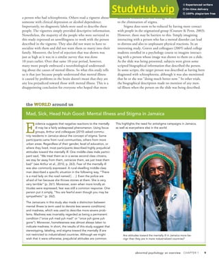 abnormal psychology: an overview CHAPTER 1 9
a person who had schizophrenia. Others read a vignette about
someone with clinical depression or alcohol dependence.
Importantly, no diagnostic labels were used to describe these
people. The vignettes simply provided descriptive information.
Nonetheless, the majority of the people who were surveyed in
this study expressed an unwillingness to work with the person
described in the vignette. They also did not want to have to
socialize with them and did not want them to marry into their
family. Moreover, the level of rejection that was shown was
just as high as it was in a similar survey that was done
10 years earlier. Over that same 10-year period, however,
many more people embraced a neurobiological understand-
ing about the causes of mental illness. So what this study tells
us is that just because people understand that mental illness
is caused by problems in the brain doesn’t mean that they are
any less prejudiced toward those with mental illness. This is a
disappointing conclusion for everyone who hoped that more
scientific research into the biology of mental illness would lead
to the elimination of stigma.
Stigma does seem to be reduced by having more contact
with people in the stigmatized group (Couture & Penn, 2003).
However, there may be barriers to this. Simply imagining
interacting with a person who has a mental disorder can lead
to distress and also to unpleasant physical reactions. In an
interesting study, Graves and colleagues (2005) asked college
students enrolled in a psychology course to imagine interact-
ing with a person whose image was shown to them on a slide.
As the slide was being presented, subjects were given some
scripted biographical information that described the person.
In some scripts, the target person was described as having been
diagnosed with schizophrenia, although it was also mentioned
that he or she was “doing much better now.” In other trials,
the biographical description made no mention of any men-
tal illness when the person on the slide was being described.
the WORLD around us
Mad, Sick, Head Nuh Good: Mental Illness and Stigma in Jamaica
E
vidence suggests that negative reactions to the mentally
ill may be a fairly widespread phenomenon. Using focus
groups, Arthur and colleagues (2010) asked commu-
nity residents in Jamaica about the concept of stigma. Some
participants came from rural communities, others from more
urban areas. Regardless of their gender, level of education, or
where they lived, most participants described highly prejudicial
attitudes toward the mentally ill. One middle-class male partici-
pant said, “We treat them as in a sense second class citizens,
we stay far away from them, ostracize them, we just treat them
bad” (see Arthur et al., 2010, p. 263). Fear of the mentally ill
was also commonly expressed. A rural-dwelling middle-class
man described a specific situation in the following way, “There
is a mad lady on the road named [. . .]. Even the police are
afraid of her because she throws stones at them. She is very,
very terrible” (p. 261). Moreover, even when more kindly at-
titudes were expressed, fear was still a common response. One
person put it simply, “You are fearful even though you may be
sympathetic” (p. 262).
The Jamaicans in this study also made a distinction between
mental illness (a term used to denote less severe conditions)
and madness, which was used to describe more severe prob-
lems. Madness was invariably regarded as being a permanent
condition (“once yuh mad yuh mad” or “once yuh gone yuh
gone”). Moreover, homelessness was almost always taken to
indicate madness. In short, the results of this study suggest that
stereotyping, labeling, and stigma toward the mentally ill are
not restricted to industrialized countries. Although we might
wish that it were otherwise, prejudicial attitudes are common.
This highlights the need for antistigma campaigns in Jamaica,
as well as everywhere else in the world.
Are attitudes toward the mentally ill in Jamaica more be-
nign than they are in more industrialized countries?
 