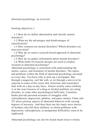 abnormal psychology: an overview
learning objectives 1
· 1.1 How do we define abnormality and classify mental
disorders?
· 1.2 What are the advantages and disadvantages of
classification?
· 1.3 How common are mental disorders? Which disorders are
most prevalent?
· 1.4 Why do we need a research-based approach in abnormal
psychology?
· 1.5 How do we gather information about mental disorders?
· 1.6 What kinds of research designs are used to conduct
research in abnormal psychology?
Abnormal psychology is concerned with understanding the
nature, causes, and treatment of mental disorders. The topics
and problems within the field of abnormal psychology surround
us every day. You have only to pick up a newspaper, flip
through a magazine, surf the web, or sit through a movie to be
exposed to some of the issues that clinicians and researchers
deal with on a day-to-day basis. Almost weekly some celebrity
is in the news because of a drug or alcohol problem, an eating
disorder, or some other psychological difficulty. Countless
books provide personal accounts of struggles with
schizophrenia, depression, phobias, and panic attacks. Films and
TV shows portray aspects of abnormal behavior with varying
degrees of accuracy. And then there are the tragic news stories
of mothers who kill their children, in which problems with
depression, schizophrenia, or postpartum difficulties seem to be
implicated.
Abnormal psychology can also be found much closer to home.
 