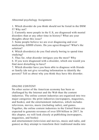 Abnormal psychology Assignment
1. Which disorder do you think should not be listed in the DSM
5? Why not?
2. Currently more people in the U.S, are diagnosed with mental
disorders than at any other time in history? What are your
thoughts about this issue?
3. Some people believe we are over diagnosing and over
medicating ADHD clients. Do you agree/disagree? What's the
solution?
4. Which disorder(s) do you find utterly boring to spend time
studying?
5. Thus far, what disorder intrigues you the most? Why
6. If you were diagnosed with a disorder, which one would you
find most disturbing to have?
7. Which disorder have you been able to diagnose with friends
or family (do not give revealing information to identify the
person)? Tell us about why you think they have this disorder.
ONLINE CONTENT
No other sector of the American economy has been so
challenged by the Internet and the Web than the content
industries. The online content industries are organized into two
major categories: the print industries (newspapers, magazines,
and books), and the entertainment industries, which includes
television, movies, music (including radio), and games.
Together, the online content industries in the United States are
expected to generate revenues of over $50 billion in 2017. In
this chapter, we will look closely at publishing (newspapers,
magazines, and books)
and entertainment (television and movies, music and radio, and
games) as they attempt to transform their traditional media into
 