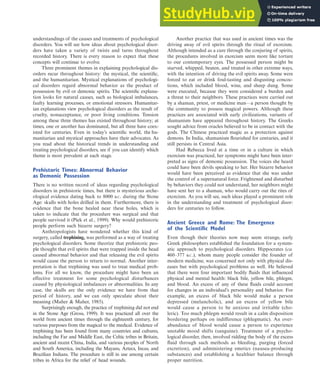 understandings of the causes and treatments of psychological
disorders. You will see how ideas about psychological disor-
ders have taken a variety of twists and turns throughout
recorded history. There is every reason to expect that these
concepts will continue to evolve.
Three prominent themes in explaining psychological dis-
orders recur throughout history: the mystical, the scientific,
and the humanitarian. Mystical explanations of psychologi-
cal disorders regard abnormal behavior as the product of
possession by evil or demonic spirits. The scientific explana-
tion looks for natural causes, such as biological imbalances,
faulty learning processes, or emotional stressors. Humanitar-
ian explanations view psychological disorders as the result of
cruelty, nonacceptance, or poor living conditions. Tension
among these three themes has existed throughout history; at
times, one or another has dominated, but all three have coex-
isted for centuries. Even in today’s scientific world, the hu-
manitarian and mystical approaches have their advocates. As
you read about the historical trends in understanding and
treating psychological disorders, see if you can identify which
theme is most prevalent at each stage.
Prehistoric Times: Abnormal Behavior
as Demonic Possession
There is no written record of ideas regarding psychological
disorders in prehistoric times, but there is mysterious arche-
ological evidence dating back to 8000 B.C. during the Stone
Age: skulls with holes drilled in them. Furthermore, there is
evidence that the bone healed near these holes, which is
taken to indicate that the procedure was surgical and that
people survived it (Piek et al., 1999). Why would prehistoric
people perform such bizarre surgery?
Anthropologists have wondered whether this kind of
surgery, called trephining, was performed as a way of treating
psychological disorders. Some theorize that prehistoric peo-
ple thought that evil spirits that were trapped inside the head
caused abnormal behavior and that releasing the evil spirits
would cause the person to return to normal. Another inter-
pretation is that trephining was used to treat medical prob-
lems. For all we know, the procedure might have been an
effective treatment for some psychological disturbances
caused by physiological imbalances or abnormalities. In any
case, the skulls are the only evidence we have from that
period of history, and we can only speculate about their
meaning (Maher & Maher, 1985).
Surprisingly enough, the practice of trephining did not end
in the Stone Age (Gross, 1999). It was practiced all over the
world from ancient times through the eighteenth century, for
various purposes from the magical to the medical. Evidence of
trephining has been found from many countries and cultures,
including the Far and Middle East, the Celtic tribes in Britain,
ancient and recent China, India, and various peoples of North
and South America, including the Mayans, Aztecs, Incas, and
Brazilian Indians. The procedure is still in use among certain
tribes in Africa for the relief of head wounds.
Another practice that was used in ancient times was the
driving away of evil spirits through the ritual of exorcism.
Although intended as a cure through the conjuring of spirits,
the procedures involved in exorcism seem more like torture
to our contemporary eyes. The possessed person might be
starved, whipped, beaten, and treated in other extreme ways,
with the intention of driving the evil spirits away. Some were
forced to eat or drink foul-tasting and disgusting concoc-
tions, which included blood, wine, and sheep dung. Some
were executed, because they were considered a burden and
a threat to their neighbors. These practices were carried out
by a shaman, priest, or medicine man—a person thought by
the community to possess magical powers. Although these
practices are associated with early civilizations, variants of
shamanism have appeared throughout history. The Greeks
sought advice from oracles believed to be in contact with the
gods. The Chinese practiced magic as a protection against
demons. In India, shamanism flourished for centuries, and it
still persists in Central Asia.
Had Rebecca lived at a time or in a culture in which
exorcism was practiced, her symptoms might have been inter-
preted as signs of demonic possession. The voices she heard
could have been devils speaking to her. Her bizarre behavior
would have been perceived as evidence that she was under
the control of a supernatural force. Frightened and disturbed
by behaviors they could not understand, her neighbors might
have sent her to a shaman, who would carry out the rites of
exorcism. As you will see, such ideas played a prominent role
in the understanding and treatment of psychological disor-
ders for centuries to follow.
Ancient Greece and Rome: The Emergence
of the Scientific Model
Even though their theories now may seem strange, early
Greek philosophers established the foundation for a system-
atic approach to psychological disorders. Hippocrates (ca.
460–377 B.C.), whom many people consider the founder of
modern medicine, was concerned not only with physical dis-
eases but with psychological problems as well. He believed
that there were four important bodily fluids that influenced
physical and mental health: black bile, yellow bile, phlegm,
and blood. An excess of any of these fluids could account
for changes in an individual’s personality and behavior. For
example, an excess of black bile would make a person
depressed (melancholic), and an excess of yellow bile
would cause a person to be anxious and irritable (cho-
leric). Too much phlegm would result in a calm disposition
bordering perhaps on indifference (phlegmatic). An over-
abundance of blood would cause a person to experience
unstable mood shifts (sanguine). Treatment of a psycho-
logical disorder, then, involved ridding the body of the excess
fluid through such methods as bleeding, purging (forced
excretion), and administering emetics (nausea-producing
substances) and establishing a healthier balance through
proper nutrition.
Abnormal Psychology Throughout History 11
haL7069X_ch01_002-035.indd Page 11 11/25/08 11:27:29 AM user-s174
haL7069X_ch01_002-035.indd Page 11 11/25/08 11:27:29 AM user-s174 /Users/user-s174/Desktop/TempWork/21:11:08/MHSF107/working_files/MHSF107-01
/Users/user-s174/Desktop/TempWork/21:11:08/MHSF107/working_files/MHSF107-01
 