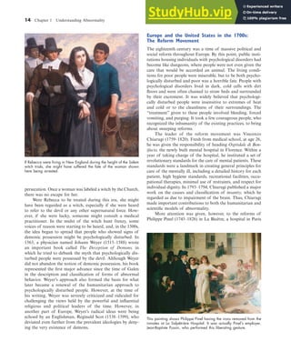 14 Chapter 1 Understanding Abnormality
persecution. Once a woman was labeled a witch by the Church,
there was no escape for her.
Were Rebecca to be treated during this era, she might
have been regarded as a witch, especially if she were heard
to refer to the devil or any other supernatural force. How-
ever, if she were lucky, someone might consult a medical
practitioner. In the midst of the witch hunt frenzy, some
voices of reason were starting to be heard, and, in the 1500s,
the idea began to spread that people who showed signs of
demonic possession might be psychologically disturbed. In
1563, a physician named Johann Weyer (1515–1588) wrote
an important book called The Deception of Demons, in
which he tried to debunk the myth that psychologically dis-
turbed people were possessed by the devil. Although Weyer
did not abandon the notion of demonic possession, his book
represented the first major advance since the time of Galen
in the description and classification of forms of abnormal
behavior. Weyer’s approach also formed the basis for what
later became a renewal of the humanitarian approach to
psychologically disturbed people. However, at the time of
his writing, Weyer was severely criticized and ridiculed for
challenging the views held by the powerful and influential
religious and political leaders of the time. However, in
another part of Europe, Weyer’s radical ideas were being
echoed by an Englishman, Reginald Scot (1538–1599), who
deviated even further from the prevalent ideologies by deny-
ing the very existence of demons.
Europe and the United States in the 1700s:
The Reform Movement
The eighteenth century was a time of massive political and
social reform throughout Europe. By this point, public insti-
tutions housing individuals with psychological disorders had
become like dungeons, where people were not even given the
care that would be accorded an animal. The living condi-
tions for poor people were miserable, but to be both psycho-
logically disturbed and poor was a horrible fate. People with
psychological disorders lived in dark, cold cells with dirt
floors and were often chained to straw beds and surrounded
by their excrement. It was widely believed that psychologi-
cally disturbed people were insensitive to extremes of heat
and cold or to the cleanliness of their surroundings. The
“treatment” given to these people involved bleeding, forced
vomiting, and purging. It took a few courageous people, who
recognized the inhumanity of the existing practices, to bring
about sweeping reforms.
The leader of the reform movement was Vincenzo
Chiarugi (1759–1820). Fresh from medical school, at age 26,
he was given the responsibility of heading Ospitdale di Bon-
ifacio, the newly built mental hospital in Florence. Within a
year of taking charge of the hospital, he instituted a set of
revolutionary standards for the care of mental patients. These
standards were a landmark in creating general principles for
care of the mentally ill, including a detailed history for each
patient, high hygiene standards, recreational facilities, occu-
pational therapies, minimal use of restraints, and respect for
individual dignity. In 1793–1794, Chiarugi published a major
work on the causes and classification of insanity, which he
regarded as due to impairment of the brain. Thus, Chiarugi
made important contributions to both the humanitarian and
scientific models of abnormality.
More attention was given, however, to the reforms of
Philippe Pinel (1745–1826) in La Bicêtre, a hospital in Paris
If Rebecca were living in New England during the height of the Salem
witch trials, she might have suffered the fate of the woman shown
here being arrested.
This painting shows Philippe Pinel having the irons removed from the
inmates at La Salpêtrière Hospital. It was actually Pinel’s employer,
Jean-Baptiste Pussin, who performed this liberating gesture.
haL7069X_ch01_002-035.indd Page 14 11/12/08 5:31:33 AM user-s173
haL7069X_ch01_002-035.indd Page 14 11/12/08 5:31:33 AM user-s173 /Users/user-s173/Desktop/MHSF107:Helgin/MHSF107-01
/Users/user-s173/Desktop/MHSF107:Helgin/MHSF107-01
 