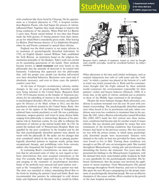 with conditions like those faced by Chiarugi. On his appoint-
ment as a hospital physician in 1792, a hospital worker,
Jean-Baptiste Pussin, who had begun the process of reform,
influenced Pinel. Together, they made changes to improve the
living conditions of the patients. When Pinel left La Bicêtre
2 years later, Pussin stayed behind. It was then that Pussin
made the bold gesture of freeing patients from their chains,
an act for which Pinel is mistakenly given credit. After leaving
La Bicêtre, Pinel became director of La Salpêtrière Hospital,
where he and Pussin continued to spread these reforms.
England was the third country to see major reforms in
its treatment of psychologically disturbed individuals. In
1792, an English Quaker named William Tuke established
the York Retreat, an institution based on the religious hu-
manitarian principles of the Quakers. Tuke’s work was carried
on by succeeding generations of his family. Their methods
became known as moral treatment and were based on the
philosophy that the mentally ill deserved to be treated with
humanity. Underlying this approach was the philosophy
that, with the proper care, people can develop self-control
over their disturbed behaviors. Restraints were used only if
absolutely necessary, and even in those cases the patient’s
comfort came first.
At the time of Europe’s revolutionary reforms, similar
changes in the care of psychologically disturbed people
were being initiated in the United States. Benjamin Rush
(1745–1813) became known as the founder of American psy-
chiatry for his rekindling of interest in the scientific approach
to psychological disorders. His text, Observations and Inquiries
upon the Diseases of the Mind, written in 1812, was the first
psychiatric textbook printed in the United States. Rush, who
was one of the signers of the Declaration of Independence,
achieved fame outside psychiatry as well. He was a politician,
statesman, surgeon general, and writer in many diverse fields,
ranging from philosophy to meteorology. Because of his pres-
tigious role in American society, he was able to influence the
institution of reforms in the mental health field. In 1783, he
joined the medical staff of Pennsylvania Hospital. Rush was
appalled by the poor conditions in the hospital and by the
fact that psychologically disturbed patients were placed on
wards with the physically ill. He spoke out for changes that
were considered radical at the time, such as placing psycho-
logically disturbed patients in separate wards, giving them
occupational therapy, and prohibiting visits from curiosity
seekers who frequented the hospital for entertainment.
In evaluating Rush’s contributions, we must also men-
tion that he advocated some of what we now regard as bar-
baric interventions that were accepted conventions at the
time. For example, Rush supported the use of bloodletting
and purging in the treatment of psychological disorders.
Some of his methods were unusual and seem sadistic now—
such as the “tranquilizer” chair, to which a patient was tied.
The chair was intended to reduce stimulating blood flow to
the brain by binding the patient’s head and limbs. Rush also
recommended that patients be submerged in cold shower
baths and frightened with threats that they would be killed.
Other physicians at the time used similar techniques, such as
surprise immersions into tubs of cold water and the “well-
cure,” in which a patient was placed at the bottom of a well
as water was slowly poured into it. Rush and his contempo-
raries thought that the fright induced by these methods
would counteract the overexcitement responsible for their
patients’ violent and bizarre behavior (Deutsch, 1949). It is
ironic that, in the spirit of reform, methods just as primitive
as those of the Middle Ages continued to be developed.
Despite the more humane changes Rush advocated, con-
ditions in asylums worsened over the next 30 years with con-
tinued overcrowding. The psychologically disturbed patients
were often forced to live in poorhouses and jails, where con-
ditions were even less conducive to treatment than in the asy-
lums. By 1841, when a Boston schoolteacher named Dorothea
Dix (1802–1887) made her first venture into these institu-
tions, conditions had become ripe for another round of major
reforms. She was shocked and repulsed by scenes that were
reminiscent of the horrifying conditions that European re-
formers had faced in the previous century. Her first encoun-
ter was with the prison system, in which many psychologi-
cally disturbed people were incarcerated. Inmates were
chained to the walls, no heat was provided for them, and they
were forced to live in filth. Viewing these conditions was
enough to set Dix off onto an investigative path. She traveled
throughout Massachusetts, visiting jails and poorhouses and
chronicling the horrors she witnessed. Two years later, Dix
presented her findings to the Massachusetts Legislature, with
the demand that more state-funded public hospitals be built
to care specifically for the psychologically disturbed. Dix be-
lieved, furthermore, that the proper care involved the appli-
cation of moral treatment. From Massachusetts, Dix spread
her message throughout North America, and even to Europe.
She spent the next 40 years campaigning for the proper treat-
ment of psychologically disturbed people. She was an effective
champion of this cause, and her efforts resulted in the growth
of the state hospital movement.
Benjamin Rush’s methods of treatment, based on what he thought
were scientiﬁc principles, would be considered barbaric by today’s
standards.
Abnormal Psychology Throughout History 15
haL7069X_ch01_002-035.indd Page 15 11/12/08 5:31:47 AM user-s173
haL7069X_ch01_002-035.indd Page 15 11/12/08 5:31:47 AM user-s173 /Users/user-s173/Desktop/MHSF107:Helgin/MHSF107-01
/Users/user-s173/Desktop/MHSF107:Helgin/MHSF107-01
 