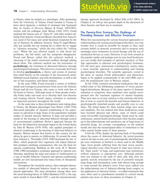 18 Chapter 1 Understanding Abnormality
in Vienna, where he trained as a neurologist. After graduating
from the University of Vienna, Freud traveled to France to
learn about hypnosis, a method of treatment that fascinated
him. In Studies in Hysteria (Breuer & Freud, 1895/1982),
written with his colleague, Josef Breuer (1842–1925), Freud
analyzed the famous case of “Anna O.” and other women suf-
fering from hysteria. Freud and Breuer described how Anna O.
was cured of her many and varied hysterical symptoms by the
use of hypnosis. In addition, however, Anna O. urged Breuer,
who was actually the one treating her, to allow her to engage
in “chimney sweeping,” which she also called the “talking
cure.” When she was allowed simply to talk about her
problems, she felt better, and her symptoms disappeared.
Freud and Breuer called this the cathartic method, a
cleansing of the mind’s emotional conflicts through talking
about them. The cathartic method was the forerunner of
psychotherapy, the treatment of abnormal behavior through
psychological techniques. This discovery eventually led Freud
to develop psychoanalysis, a theory and system of practice
that relied heavily on the concepts of the unconscious mind,
inhibited sexual impulses, and early development, as well as the
use of free association and dream analysis.
In the early 1900s, Freud attracted a variety of brilliant
minds and courageous practitioners from across the Atlantic
Ocean and all over Europe, who came to work with him at
his home in Vienna. Although many of these people eventu-
ally broke ranks and went on to develop their own theories
and training schools, Freud’s legacy continues to maintain
an important position throughout the world.
At the same time as these developments were taking place
in Vienna, the Russian physiologist Ivan Pavlov (1849–1936)
discovered principles of classical conditioning in his experi-
ments on salivation in dogs. Some of his experiments included
studies of learned neurotic behavior in dogs and provided a
model of the learning of abnormal behavior through control
of environmental conditions. Pavlov’s approach became the
basis for the behaviorist movement begun in the United States
by John B. Watson (1878–1958), who applied principles of
classical conditioning to the learning of abnormal behavior in
humans. Watson became best known in this country for the
advice he gave to parents on childrearing. At around the same
time, Edward L. Thorndike (1874–1949) developed the law of
effect, which proposed that organisms will repeat behavior
that produces satisfying consequences; this was the basis for
operant conditioning. Building on this work, B. F. Skinner
(1904–1990) formulated a systematic approach to operant con-
ditioning, specifying the types and nature of reinforcement as
a way to modify behavior. Classical and operant conditioning
models are now incorporated into many forms of therapeutic
interventions.
Throughout the twentieth century, there emerged alterna-
tive models of abnormal behavior based on various experi-
mental approaches. The most prominent among these were
the social learning theory of Albert Bandura (1925–), the cog-
nitive model of Aaron Beck (1921–), and the rational-emotive
therapy approach developed by Albert Ellis (1913–2007). In
Chapter 4, we will go into greater depth in the discussion of
these theories and their use in treatment.
The Twenty-First Century: The Challenge of
Providing Humane and Effective Treatment
When first encountering the various historical approaches to
understanding and treating psychological disorders, you may
wonder how it could be possible for people to have such
extreme beliefs as demonic possession and to propose such
seemingly naive treatments as moral therapy and the use of
mechanical devices as cures. However, if you look around at
the popular media and perhaps even in your local bookstore,
you can readily find examples of spiritual, mystical, or New
Age approaches to physical and psychological treatment.
For the most part, mainstream contemporary society takes
a more scientific approach to understanding and treating
psychological disorders. The scientific approach, rooted in
the ideas of ancient Greek philosophers and physicians,
began to be applied systematically in the mid-1900s and is
now the predominant view in Western culture.
In the 1950s, scientists introduced medications that con-
trolled some of the debilitating symptoms of severe psycho-
logical disturbance. Because of the many reports of dramatic
reduction in symptoms, these medicines were quickly incor-
porated into the treatment regimens of mental hospitals.
They were seen as an easy solution to the centuries-old prob-
lem of how to control the harmful and bizarre behaviors of
psychologically disturbed people and possibly even to cure
them. The initial hopes for these miracle drugs were naive
and simplistic. No one realized that these medications could
have harmful physical side effects, some of which could
cause irreversible neurological damage. Swept away by early
enthusiasm, mental health professionals often became caught
up in the indiscriminate and unselective use of large doses of
powerful drugs. An extreme overemphasis on the medical
model also had the unanticipated effect of inattention to the
other mental health needs of these patients.
Until the 1970s, despite the growing body of knowledge
about the causes of abnormal behavior, the actual practices
used in the day-to-day care of psychologically disturbed peo-
ple were sometimes as barbaric as those used in the Middle
Ages. Even people suffering from the least severe psycho-
logical disorders were often housed in what were known as
the “back wards” of large and impersonal state institutions,
without adequate or appropriate care. Although patients
were not chained to the walls of their cells, they were fre-
quently severely restrained by the use of powerful tranquil-
izing drugs and straitjackets, coats with sleeves long enough
to wrap around the patient’s torso. Even more radical was
the indiscriminate use of behavior-altering brain surgery or
the application of electrical shocks—so-called treatments that
were often used as punishments intended to control unruly
patients (see more on these procedures in Chapter 2).
haL7069X_ch01_002-035.indd Page 18 11/12/08 5:32:29 AM user-s173
haL7069X_ch01_002-035.indd Page 18 11/12/08 5:32:29 AM user-s173 /Users/user-s173/Desktop/MHSF107:Helgin/MHSF107-01
/Users/user-s173/Desktop/MHSF107:Helgin/MHSF107-01
 