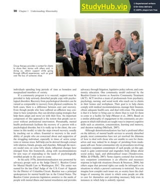 20 Chapter 1 Understanding Abnormality
individuals spending long periods of time as homeless and
marginalized members of society.
If a community program is to succeed, support must be
provided to help seriously disturbed people cope with psycho-
logical disorders. Recovery from psychological disorders can be
viewed as comparable to recovery from physical conditions. In
both cases, there is a difference between cure and recovery.
Even though people who have suffered an affliction may con-
tinue to have symptoms, they can develop coping strategies that
help them adapt and move on with their lives. An important
component of this approach is the notion that people can re-
cover without professional intervention. Presumably, mental
health professionals facilitate the recovery of a person with a
psychological disorder, but it is really up to the client, the con-
sumer in this model, to take the steps toward recovery, usually
by reaching out to others. Essential to recovery is the avail-
ability of people who are concerned about and supportive of
the struggling individual, especially in times of active symp-
toms or intense stress. Self-help can be derived through contact
with relatives, friends, groups, and churches. Although the recov-
ery model rests on some lofty ideals, influential changes have
emerged from this framework, along with recommendations
for new ways of responding to the needs of psychologically
troubled people in the years to come.
In the early 1970s, deinstitutionalization was promoted by
advocacy groups such as the Judge David L. Bazelon Center
for Mental Health Law in Washington, D.C. The center was
named for the late Chief Judge of the U.S. Court of Appeals
for the District of Columbia Circuit. Bazelon was a principal
spokesperson for mental health law in the United States. The
Bazelon Center promotes legislation sensitive to the needs of
people with mental illness and mental retardation and provides
advocacy through litigation, legislative policy reform, and com-
munity education. One community model endorsed by the
Bazelon Center is known as Assertive Community Treatment
(ACT). ACT involves a team of professionals from psychiatry,
psychology, nursing, and social work who reach out to clients
in their homes and workplaces. Their goal is to help clients
comply with medical recommendations, manage their finances,
obtain adequate health care, and deal with crises. The premise
is that it is better to bring care to clients than to wait for them
to come to a facility for help (Mueser et al., 2003). Based on
a similar philosophy of engagement in the community are pro-
grams in which individuals are taught ways to improve cognitive
skills such as attention, concentration, learning and memory,
and decision making (McGurk, 2007).
Although deinstitutionalization has had a profound effect
on the delivery of mental health services to severely disturbed
people, most communities have not yet resolved the dilemma
of how to deal with those who are unable to care for them-
selves and may indeed be in danger of perishing from inade-
quate self-care. Some communities rely on procedures involving
mandatory outpatient commitment of such people, yet this app-
roach is quite controversial and engenders lively debate about
social policy, legal, and philosophical issues (Vandevooren,
Miller, & O’Reilly, 2007). Some experts contend that involun-
tary outpatient commitment is an effective and necessary
response in high-risk situations (Swartz & Swanson, 2004), but
others argue that personal rights can easily be infringed on in
situations in which a person’s autonomy is restricted. You can
imagine how complex such issues are, as society faces the chal-
lenges of assessing the extent to which some people are able
to care for themselves and providing necessary help even in
instances in which help is ardently rejected.
Group therapy provides a context for clients
to share their stories with others and, in
doing so, obtain support while going
through difﬁcult experiences, such as grief
over the loss of someone close.
haL7069X_ch01_002-035.indd Page 20 11/25/08 11:27:30 AM user-s174
haL7069X_ch01_002-035.indd Page 20 11/25/08 11:27:30 AM user-s174 /Users/user-s174/Desktop/TempWork/21:11:08/MHSF107/working_files/MHSF107-01
/Users/user-s174/Desktop/TempWork/21:11:08/MHSF107/working_files/MHSF107-01
 