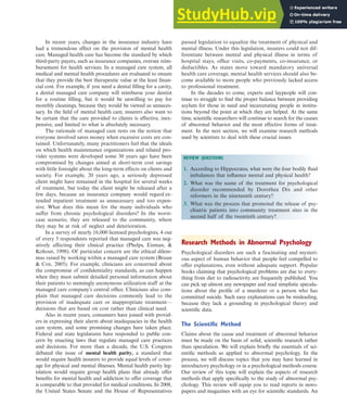 In recent years, changes in the insurance industry have
had a tremendous effect on the provision of mental health
care. Managed health care has become the standard by which
third-party payers, such as insurance companies, oversee reim-
bursement for health services. In a managed care system, all
medical and mental health procedures are evaluated to ensure
that they provide the best therapeutic value at the least finan-
cial cost. For example, if you need a dental filling for a cavity,
a dental managed care company will reimburse your dentist
for a routine filling, but it would be unwilling to pay for
monthly cleanings, because they would be viewed as unneces-
sary. In the field of mental health care, insurers also want to
be certain that the care provided to clients is effective, inex-
pensive, and limited to what is absolutely necessary.
The rationale of managed care rests on the notion that
everyone involved saves money when excessive costs are con-
tained. Unfortunately, many practitioners feel that the ideals
on which health maintenance organizations and related pro-
vider systems were developed some 30 years ago have been
compromised by changes aimed at short-term cost savings
with little foresight about the long-term effects on clients and
society. For example, 20 years ago, a seriously depressed
client might have remained in the hospital for several weeks
of treatment, but today the client might be released after a
few days, because an insurance company would regard ex-
tended inpatient treatment as unnecessary and too expen-
sive. What does this mean for the many individuals who
suffer from chronic psychological disorders? In the worst-
case scenario, they are released to the community, where
they may be at risk of neglect and deterioration.
In a survey of nearly 16,000 licensed psychologists, 4 out
of every 5 respondents reported that managed care was neg-
atively affecting their clinical practice (Phelps, Eisman, &
Kohout, 1998). Of particular concern are the ethical dilem-
mas raised by working within a managed care system (Braun
& Cox, 2005). For example, clinicians are concerned about
the compromise of confidentiality standards, as can happen
when they must submit detailed personal information about
their patients to seemingly anonymous utilization staff at the
managed care company’s central office. Clinicians also com-
plain that managed care decisions commonly lead to the
provision of inadequate care or inappropriate treatment—
decisions that are based on cost rather than clinical need.
Also in recent years, consumers have joined with provid-
ers in expressing their alarm about inadequacies in the health
care system, and some promising changes have taken place.
Federal and state legislatures have responded to public con-
cern by enacting laws that regulate managed care practices
and decisions. For more than a decade, the U.S. Congress
debated the issue of mental health parity, a standard that
would require health insurers to provide equal levels of cover-
age for physical and mental illnesses. Mental health parity leg-
islation would require group health plans that already offer
benefits for mental health and addiction to offer coverage that
is comparable to that provided for medical conditions. In 2008,
the United States Senate and the House of Representatives
passed legislation to equalize the treatment of physical and
mental illness. Under this legislation, insurers could not dif-
ferentiate between mental and physical illness in terms of
hospital stays, office visits, co-payments, co-insurance, or
deductibles. As states move toward mandatory universal
health care coverage, mental health services should also be-
come available to more people who previously lacked access
to professional treatment.
In the decades to come, experts and laypeople will con-
tinue to struggle to find the proper balance between providing
asylum for those in need and incarcerating people in institu-
tions beyond the point at which they are helped. At the same
time, scientific researchers will continue to search for the causes
of abnormal behavior and the most effective forms of treat-
ment. In the next section, we will examine research methods
used by scientists to deal with these crucial issues.
REVIEW QUESTIONS
1. According to Hippocrates, what were the four bodily fluid
imbalances that influence mental and physical health?
2. What was the name of the treatment for psychological
disorder recommended by Dorothea Dix and other
reformers in the nineteenth century?
3. What was the process that promoted the release of psy-
chiatric patients into community treatment sites in the
second half of the twentieth century?
Research Methods in Abnormal Psychology 21
Research Methods in Abnormal Psychology
Psychological disorders are such a fascinating and mysteri-
ous aspect of human behavior that people feel compelled to
offer explanations, even without adequate support. Popular
books claiming that psychological problems are due to every-
thing from diet to radioactivity are frequently published. You
can pick up almost any newspaper and read simplistic specula-
tions about the profile of a murderer or a person who has
committed suicide. Such easy explanations can be misleading,
because they lack a grounding in psychological theory and
scientific data.
The Scientific Method
Claims about the cause and treatment of abnormal behavior
must be made on the basis of solid, scientific research rather
than speculation. We will explain briefly the essentials of sci-
entific methods as applied to abnormal psychology. In the
process, we will discuss topics that you may have learned in
introductory psychology or in a psychological methods course.
Our review of this topic will explain the aspects of research
methods that apply specifically to the study of abnormal psy-
chology. This review will equip you to read reports in news-
papers and magazines with an eye for scientific standards. An
haL7069X_ch01_002-035.indd Page 21 11/25/08 11:27:31 AM user-s174
haL7069X_ch01_002-035.indd Page 21 11/25/08 11:27:31 AM user-s174 /Users/user-s174/Desktop/TempWork/21:11:08/MHSF107/working_files/MHSF107-01
/Users/user-s174/Desktop/TempWork/21:11:08/MHSF107/working_files/MHSF107-01
 