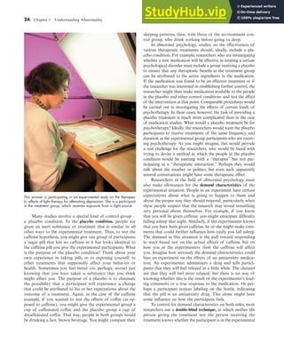 24 Chapter 1 Understanding Abnormality
Many studies involve a special kind of control group—
a placebo condition. In the placebo condition, people are
given an inert substance or treatment that is similar in all
other ways to the experimental treatment. Thus, to test the
caffeine hypothesis, you might give one group of participants
a sugar pill that has no caffeine in it but looks identical to
the caffeine pill you give the experimental participants. What
is the purpose of the placebo condition? Think about your
own experience in taking pills or in exposing yourself to
other treatments that supposedly affect your behavior or
health. Sometimes you feel better (or, perhaps, worse) just
knowing that you have taken a substance that you think
might affect you. The purpose of a placebo is to eliminate
the possibility that a participant will experience a change
that could be attributed to his or her expectations about the
outcome of a treatment. Again, in the case of the caffeine
example, if you wanted to test the effects of coffee (as op-
posed to caffeine), you might give the experimental group a
cup of caffeinated coffee and the placebo group a cup of
decaffeinated coffee. That way, people in both groups would
be drinking a hot, brown beverage. You might compare their
sleeping patterns, then, with those of the no-treatment con-
trol group, who drink nothing before going to sleep.
In abnormal psychology, studies on the effectiveness of
various therapeutic treatments should, ideally, include a pla-
cebo condition. For example, researchers who are investigating
whether a new medication will be effective in treating a certain
psychological disorder must include a group receiving a placebo
to ensure that any therapeutic benefit in the treatment group
can be attributed to the active ingredients in the medication.
If the medication was found to be an effective treatment or if
the researcher was interested in establishing further control, the
researcher might then make medication available to the people
in the placebo and other control conditions and test the effect
of the intervention at that point. Comparable procedures would
be carried out in investigating the effects of certain kinds of
psychotherapy. In these cases, however, the task of providing a
placebo treatment is much more complicated than in the case
of medication studies. What would a placebo treatment be for
psychotherapy? Ideally, the researchers would want the placebo
participants to receive treatments of the same frequency and
duration as the experimental group participants who are receiv-
ing psychotherapy. As you might imagine, this would provide
a real challenge for the researchers, who would be faced with
trying to devise a method in which the people in the placebo
condition would be meeting with a “therapist” but not par-
ticipating in a “therapeutic interaction.” Perhaps they would
talk about the weather or politics, but even such apparently
neutral conversations might have some therapeutic effect.
Researchers in the field of abnormal psychology must
also make allowances for the demand characteristics of the
experimental situation. People in an experiment have certain
expectations about what is going to happen to them and
about the proper way they should respond, particularly when
these people suspect that the research may reveal something
very personal about themselves. For example, if you know
that you will be given caffeine, you might anticipate difficulty
falling asleep that night. Similarly, if the experimenter knows
that you have been given caffeine, he or she might make com-
ments that could further influence how easily you fall asleep.
The demand in this situation is the pull toward responding
in ways based not on the actual effects of caffeine but on
how you or the experimenters think the caffeine will affect
you. Imagine how seriously the demand characteristics could
bias an experiment on the effects of an antianxiety medica-
tion. An experimenter administers a drug and tells partici-
pants that they will feel relaxed in a little while. The chances
are that they will feel more relaxed, but there is no way of
knowing whether this is the result of the experimenter’s lead-
ing comments or a true response to the medication. Or per-
haps a participant notices labeling on the bottle, indicating
that the pill is an antianxiety drug. This alone might have
some influence on how the participant feels.
To control for demand characteristics on both sides, most
researchers use a double-blind technique, in which neither the
person giving the treatment nor the person receiving the
treatment knows whether the participant is in the experimental
This woman is participating in an experimental study on the therapeu-
tic effects of light therapy for alleviating depression. She is a participant
in the treatment group, which receives exposure from a light source.
haL7069X_ch01_002-035.indd Page 24 11/25/08 11:27:32 AM user-s174
haL7069X_ch01_002-035.indd Page 24 11/25/08 11:27:32 AM user-s174 /Users/user-s174/Desktop/TempWork/21:11:08/MHSF107/working_files/MHSF107-01
/Users/user-s174/Desktop/TempWork/21:11:08/MHSF107/working_files/MHSF107-01
 