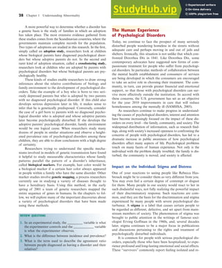 28 Chapter 1 Understanding Abnormality
A more powerful way to determine whether a disorder has
a genetic basis is the study of families in which an adoption
has taken place. The most extensive evidence gathered from
these studies comes from the Scandinavian countries, where the
governments maintain complete records for the population.
Two types of adoptions are studied in this research. In the first,
simply called an adoption study, researchers look at children
whose biological parents have diagnosed psychological disor-
ders but whose adoptive parents do not. In the second and
rarer kind of adoption situation, called a crossfostering study,
researchers look at children who are adopted by parents with
psychological disorders but whose biological parents are psy-
chologically healthy.
These kinds of studies enable researchers to draw strong
inferences about the relative contributions of biology and
family environment to the development of psychological dis-
orders. Take the example of a boy who is born to two seri-
ously depressed parents but who is adopted by two parents
with no diagnosed psychological disorder. If this child also
develops serious depression later in life, it makes sense to
infer that he is genetically predisposed. Conversely, consider
the case of a girl born to parents with no diagnosed psycho-
logical disorder who is adopted and whose adoptive parents
later become psychologically disturbed. If she develops the
adoptive parents’ psychological disorder, family environment
would be one logical cause. When researchers study many
dozens of people in similar situations and observe a height-
ened prevalence rate of psychological disorders among these
children, they are able to draw conclusions with a high degree
of certainty.
Researchers trying to understand the specific mecha-
nisms involved in models of genetic transmission have found
it helpful to study measurable characteristics whose family
patterns parallel the pattern of a disorder’s inheritance,
called biological markers. For example, hair color would be
a biological marker if a certain hair color always appeared
in people within a family who have the same disorder. Other
marker studies involve genetic mapping, a process researchers
currently use in studying a variety of diseases thought to
have a hereditary basis. Using this method, in the early
spring of 2001 a team of genetic researchers mapped the
entire sequence of genes in humans. In the chapters to fol-
low, we will explore many of the important discoveries about
a variety of psychological disorders that have been made
using these methods.
REVIEW QUESTIONS
1. In an experimental study, the _________ variable is what
the experimenter controls and the ____________ variable
is what the experimenter observes.
2. What is the difference between incidence and prevalence?
3. What is the term used to describe the agreement ratio
between people diagnosed as having a disorder and their
relatives?
The Human Experience
of Psychological Disorders
Today, we continue to face the prospect of many seriously
disturbed people wandering homeless in the streets without
adequate care and perhaps moving in and out of jails and
shelters. Ironically, this situation is not unlike that which con-
fronted Dorothea Dix in 1841. Like Dorothea Dix, some
contemporary advocates have suggested new forms of com-
passionate treatment for people who suffer from psychologi-
cal disorders. In particular, methods of collaboration between
the mental health establishment and consumers of services
are being developed in which the consumers are encouraged
to take an active role in choosing their treatment. The com-
munity, in turn, can provide greater financial and emotional
support, so that those with psychological disorders can sur-
vive more effectively outside the institution. In accord with
these concerns, the U.S. government has set as an objective
for the year 2010 improvements in care that will reduce
homelessness among the mentally ill (SAMHSA, 2005).
As researchers continue to make progress in understand-
ing the causes of psychological disorders, interest and attention
have become increasingly focused on the impact of these dis-
orders on every level—the family, community, and society. The
widespread distribution of information, such as research find-
ings, along with society’s increased openness to confronting the
concerns of people with psychological disorders, has led to a
dramatic increase in public awareness of how psychological
disorders affect many aspects of life. Psychological problems
touch on many facets of human experience. Not only is the
individual with the problem deeply troubled; the family is dis-
turbed, the community is moved, and society is affected.
Impact on the Individual: Stigma and Distress
One of your reactions to seeing people like Rebecca Has-
brouck might be to consider them as very different from you.
You may even feel a certain degree of contempt or disgust
for them. Many people in our society would react to her in
such disdainful ways, not fully realizing the powerful impact
of their discriminatory response. Such reactions are com-
mon, and they are the basis for the discrimination and stigma
experienced by many people with severe psychological dis-
turbance. A stigma is a label that causes certain people to
be regarded as different, defective, and set apart from main-
stream members of society. The phenomenon of stigma was
brought to public attention in the writings of famous soci-
ologist Erving Goffman in the 1960s, and, several decades
later, stigma continues to be a major focus in publications
and discussions pertaining to the rights and treatment of
psychologically disturbed individuals.
It is common for people with serious psychological dis-
orders, especially those who have been hospitalized, to expe-
rience profound and long-lasting emotional and social effects.
These “survivors” commonly report feeling isolated and re-
haL7069X_ch01_002-035.indd Page 28 11/25/08 11:27:33 AM user-s174
haL7069X_ch01_002-035.indd Page 28 11/25/08 11:27:33 AM user-s174 /Users/user-s174/Desktop/TempWork/21:11:08/MHSF107/working_files/MHSF107-01
/Users/user-s174/Desktop/TempWork/21:11:08/MHSF107/working_files/MHSF107-01
 
