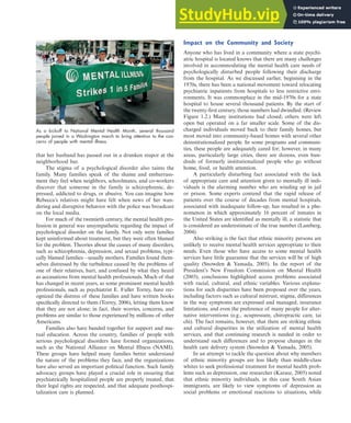 that her husband has passed out in a drunken stupor at the
neighborhood bar.
The stigma of a psychological disorder also taints the
family. Many families speak of the shame and embarrass-
ment they feel when neighbors, schoolmates, and co-workers
discover that someone in the family is schizophrenic, de-
pressed, addicted to drugs, or abusive. You can imagine how
Rebecca’s relatives might have felt when news of her wan-
dering and disruptive behavior with the police was broadcast
on the local media.
For much of the twentieth century, the mental health pro-
fession in general was unsympathetic regarding the impact of
psychological disorder on the family. Not only were families
kept uninformed about treatment, but they were often blamed
for the problem. Theories about the causes of many disorders,
such as schizophrenia, depression, and sexual problems, typi-
cally blamed families—usually mothers. Families found them-
selves distressed by the turbulence caused by the problems of
one of their relatives, hurt, and confused by what they heard
as accusations from mental health professionals. Much of that
has changed in recent years, as some prominent mental health
professionals, such as psychiatrist E. Fuller Torrey, have rec-
ognized the distress of these families and have written books
specifically directed to them (Torrey, 2006), letting them know
that they are not alone; in fact, their worries, concerns, and
problems are similar to those experienced by millions of other
Americans.
Families also have banded together for support and mu-
tual education. Across the country, families of people with
serious psychological disorders have formed organizations,
such as the National Alliance on Mental Illness (NAMI).
These groups have helped many families better understand
the nature of the problems they face, and the organizations
have also served an important political function. Such family
advocacy groups have played a crucial role in ensuring that
psychiatrically hospitalized people are properly treated, that
their legal rights are respected, and that adequate posthospi-
talization care is planned.
Impact on the Community and Society
Anyone who has lived in a community where a state psychi-
atric hospital is located knows that there are many challenges
involved in accommodating the mental health care needs of
psychologically disturbed people following their discharge
from the hospital. As we discussed earlier, beginning in the
1970s, there has been a national movement toward relocating
psychiatric inpatients from hospitals to less restrictive envi-
ronments. It was commonplace in the mid-1970s for a state
hospital to house several thousand patients. By the start of
the twenty-first century, those numbers had dwindled. (Review
Figure 1.2.) Many institutions had closed; others were left
open but operated on a far smaller scale. Some of the dis-
charged individuals moved back to their family homes, but
most moved into community-based homes with several other
deinstitutionalized people. In some programs and communi-
ties, these people are adequately cared for; however, in many
areas, particularly large cities, there are dozens, even hun-
dreds of formerly institutionalized people who go without
home, food, or health attention.
A particularly disturbing fact associated with the lack
of appropriate care and attention given to mentally ill indi-
viduals is the alarming number who are winding up in jail
or prison. Some experts contend that the rapid release of
patients over the course of decades from mental hospitals,
associated with inadequate follow-up, has resulted in a phe-
nomenon in which approximately 16 percent of inmates in
the United States are identified as mentally ill, a statistic that
is considered an underestimate of the true number (Lamberg,
2004).
Also striking is the fact that ethnic minority persons are
unlikely to receive mental health services appropriate to their
needs. Even those who have access to some mental health
services have little guarantee that the services will be of high
quality (Snowden & Yamada, 2005). In the report of the
President’s New Freedom Commission on Mental Health
(2003), conclusions highlighted access problems associated
with racial, cultural, and ethnic variables. Various explana-
tions for such disparities have been proposed over the years,
including factors such as cultural mistrust, stigma, differences
in the way symptoms are expressed and managed, insurance
limitations, and even the preference of many people for alter-
native interventions (e.g., acupressure, chiropractic care, tai
chi). The fact remains, however, that there are striking ethnic
and cultural disparities in the utilization of mental health
services, and that continuing research is needed in order to
understand such differences and to propose changes in the
health care delivery system (Snowden & Yamada, 2005).
In an attempt to tackle the question about why members
of ethnic minority groups are less likely than middle-class
whites to seek professional treatment for mental health prob-
lems such as depression, one researcher (Karasz, 2005) noted
that ethnic minority individuals, in this case South Asian
immigrants, are likely to view symptoms of depression as
social problems or emotional reactions to situations, while
The Human Experience of Psychological Disorders 31
As a kickoff to National Mental Health Month, several thousand
people joined in a Washington march to bring attention to the con-
cerns of people with mental illness.
haL7069X_ch01_002-035.indd Page 31 11/10/08 8:38:50 PM user-s174
haL7069X_ch01_002-035.indd Page 31 11/10/08 8:38:50 PM user-s174 /Users/user-s174/Desktop/TempWork/November/10-11-08/MHSF107_Helgin/MHSF107-01
/Users/user-s174/Desktop/TempWork/November/10-11-08/MHSF107_Helgin/MHSF107-01
 
