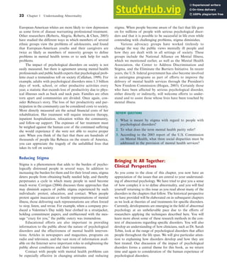 32 Chapter 1 Understanding Abnormality
European-American whites are more likely to view depression
as some form of disease warranting professional treatment.
Other researchers (Roberts, Alegria, Roberts, & Chen, 2005)
have studied the different ways in which members of several
ethnic groups view the problems of adolescents, and found
that European-American youths and their caregivers are
twice as likely as members of minority groups to define
problems in mental health terms or to seek help for such
problems.
The impact of psychological disorders on society is not
easily measured, but there is agreement among mental health
professionals and public health experts that psychological prob-
lems exact a tremendous toll on society (Callahan, 1999). For
example, adults with psychological disorders miss 1.3 billion
days of work, school, or other productive activities every
year, a statistic that exceeds loss of productivity due to phys-
ical illnesses such as back and neck pain. Families are often
torn apart and communities are divided. Once again, con-
sider Rebecca’s story. The loss of her productivity and par-
ticipation in the community can be considered costs to society.
More directly measured are the actual financial costs of her
rehabilitation. Her treatment will require intensive therapy,
inpatient hospitalization, relocation within the community,
and follow-up support. The expenses of her treatment must
be weighed against the human cost of the continued suffering
she would experience if she were not able to receive proper
care. When you think of the fact that there are hundreds of
thousands of people like Rebecca on the streets of America,
you can appreciate the tragedy of the unfulfilled lives that
takes its toll on society.
Reducing Stigma
Stigma is a phenomenon that adds to the burden of psycho-
logically distressed people in several ways. In addition to
increasing the burden for them and for their loved ones, stigma
deters people from obtaining badly needed help, and thereby
perpetuates a cycle in which many people in need become
much worse. Corrigan (2004) discusses three approaches that
may diminish aspects of public stigma experienced by such
individuals: protest, education, and contact. When people
protest againt inaccurate or hostile representations of mental
illness, those delivering such representations are often forced
to stop, listen, and revise. For example, when a company pro-
duced a Valentine’s Day teddy bear clothed in a straitjacket,
holding commitment papers, and emblazoned with the mes-
sage “crazy for you,” the public outcry was tremendous.
Educational efforts are also important in providing
information to the public about the nature of psychological
disorders and the effectiveness of mental health interven-
tions. Articles in newspapers and magazines, programs on
radio and television, and the vast store of information avail-
able on the Internet serve important roles in enlightening the
public about conditions and their treatments.
Contact with people with mental health problems can
be especially effective in changing attitudes and reducing
stigma. When people become aware of the fact that life goes
on for millions of people with serious psychological disor-
ders and that it is possible to be successful in life even while
contending with challenging problems, stigma diminishes.
Various advocacy groups have worked tirelessly to
change the way the public views mentally ill people and
how they are dealt with in all settings of society. These
groups include the National Alliance on Mental Illness,
which we mentioned earlier, as well as the Mental Health
Association, the Center to Address Discrimination and
Stigma, and the Eliminate the Barriers Initiative. In recent
years, the U.S. federal government has also become involved
in antistigma programs as part of efforts to improve the
delivery of mental health services through the President’s
New Freedom Commission (Hogan, 2003). Certainly those
who have been affected by serious psychological disorder,
either directly or indirectly, will welcome efforts to under-
stand and to assist those whose lives have been touched by
mental illness.
Bringing It All Together:
Clinical Perspectives
As you come to the close of this chapter, you now have an
appreciation of the issues that are central to your understand-
ing of abnormal psychology. We have tried to give you a sense
of how complex it is to define abnormality, and you will find
yourself returning to this issue as you read about many of the
disorders in the chapters that follow. The historical perspective
we have provided will be elaborated on in subsequent chapters
as we look at theories of and treatments for specific disorders.
Currently, developments are emerging in the field of abnormal
psychology at an unbelievable pace due to the efforts of
researchers applying the techniques described here. You will
learn more about some of these research methods in the con-
text of discussions regarding specific disorders. You will also
develop an understanding of how clinicians, such as Dr. Sarah
Tobin, look at the range of psychological disorders that affect
people throughout the life span. We will give particular atten-
tion to explaining how disorders develop and how they are
best treated. Our discussion of the impact of psychological
disorders forms a central theme for this book, as we return
time and again to consideration of the human experience of
psychological disorders.
REVIEW QUESTIONS
1. What is meant by stigma with regard to people with
psychological disorders?
2. To what does the term mental health parity refer?
3. According to the 2003 report of the U.S. Commission
on Mental Health, what three social disparities must be
addressed in the provision of mental health services?
haL7069X_ch01_002-035.indd Page 32 12/4/08 5:48:52 PM user-s174
haL7069X_ch01_002-035.indd Page 32 12/4/08 5:48:52 PM user-s174 /Users/user-s174/Desktop/MHSF107-01
/Users/user-s174/Desktop/MHSF107-01
 
