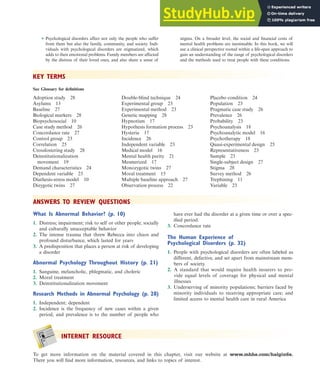 INTERNET RESOURCE
To get more information on the material covered in this chapter, visit our website at www.mhhe.com/halgin6e.
There you will find more information, resources, and links to topics of interest.
ANSWERS TO REVIEW QUESTIONS
What Is Abnormal Behavior? (p. 10)
1. Distress; impairment; risk to self or other people; socially
and culturally unacceptable behavior
2. The intense trauma that threw Rebecca into chaos and
profound disturbance, which lasted for years
3. A predisposition that places a person at risk of developing
a disorder
Abnormal Psychology Throughout History (p. 21)
1. Sanguine, melancholic, phlegmatic, and choleric
2. Moral treatment
3. Deinstitutionalization movement
Research Methods in Abnormal Psychology (p. 28)
1. Independent; dependent
2. Incidence is the frequency of new cases within a given
period, and prevalence is to the number of people who
have ever had the disorder at a given time or over a spec-
ified period.
3. Concordance rate
The Human Experience of
Psychological Disorders (p. 32)
1. People with psychological disorders are often labeled as
different, defective, and set apart from mainstream mem-
bers of society.
2. A standard that would require health insurers to pro-
vide equal levels of coverage for physical and mental
illnesses
3. Underserving of minority populations; barriers faced by
minority individuals to receiving appropriate care; and
limited access to mental health care in rural America
■ Psychological disorders affect not only the people who suffer
from them but also the family, community, and society. Indi-
viduals with psychological disorders are stigmatized, which
adds to their emotional problems. Family members are affected
by the distress of their loved ones, and also share a sense of
stigma. On a broader level, the social and financial costs of
mental health problems are inestimable. In this book, we will
use a clinical perspective rooted within a life-span approach to
gain an understanding of the range of psychological disorders
and the methods used to treat people with these conditions.
KEY TERMS
Double-blind technique 24
Experimental group 23
Experimental method 23
Genetic mapping 28
Hypnotism 17
Hypothesis formation process 23
Hysteria 17
Incidence 26
Independent variable 23
Medical model 16
Mental health parity 21
Mesmerized 17
Monozygotic twins 27
Moral treatment 15
Multiple baseline approach 27
Observation process 22
See Glossary for definitions
Adoption study 28
Asylums 13
Baseline 27
Biological markers 28
Biopsychosocial 10
Case study method 26
Concordance rate 27
Control group 23
Correlation 25
Crossfostering study 28
Deinstitutionalization
movement 19
Demand characteristics 24
Dependent variable 23
Diathesis-stress model 10
Dizygotic twins 27
Placebo condition 24
Population 23
Pragmatic case study 26
Prevalence 26
Probability 23
Psychoanalysis 18
Psychoanalytic model 16
Psychotherapy 18
Quasi-experimental design 25
Representativeness 23
Sample 23
Single-subject design 27
Stigma 28
Survey method 26
Trephining 11
Variable 23
Internet Resource 35
haL7069X_ch01_002-035.indd Page 35 11/25/08 11:27:36 AM user-s174
haL7069X_ch01_002-035.indd Page 35 11/25/08 11:27:36 AM user-s174 /Users/user-s174/Desktop/TempWork/21:11:08/MHSF107/working_files/MHSF107-01
/Users/user-s174/Desktop/TempWork/21:11:08/MHSF107/working_files/MHSF107-01
 