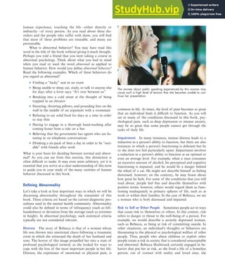 human experience, touching the life—either directly or
indirectly—of every person. As you read about these dis-
orders and the people who suffer with them, you will find
that most of these problems are treatable, and many are
preventable.
What is abnormal behavior? You may have read this
word in the title of the book without giving it much thought.
Perhaps you told a friend that you were taking a course in
abnormal psychology. Think about what you had in mind
when you read or used the word abnormal as applied to
human behavior. How would you define abnormal behavior?
Read the following examples. Which of these behaviors do
you regard as abnormal?
■ Finding a “lucky” seat in an exam
■ Being unable to sleep, eat, study, or talk to anyone else
for days after a lover says, “It’s over between us”
■ Breaking into a cold sweat at the thought of being
trapped in an elevator
■ Swearing, throwing pillows, and pounding fists on the
wall in the middle of an argument with a roommate
■ Refusing to eat solid food for days at a time in order
to stay thin
■ Having to engage in a thorough hand-washing after
coming home from a ride on a bus
■ Believing that the government has agents who are lis-
tening in on telephone conversations
■ Drinking a six-pack of beer a day in order to be “soci-
able” with friends after work
What is your basis for deciding between normal and abnor-
mal? As you can see from this exercise, this distinction is
often difficult to make. It may even seem arbitrary, yet it is
essential that you arrive at a clear understanding of this term
to guide you in your study of the many varieties of human
behavior discussed in this book.
Defining Abnormality
Let’s take a look at four important ways in which we will be
discussing abnormality throughout the remainder of this
book. These criteria are based on the current diagnostic pro-
cedures used in the mental health community. Abnormality
could also be defined in terms of infrequency (such as left-
handedness) or deviation from the average (such as extremes
in height). In abnormal psychology, such statistical criteria
typically are not considered relevant.
Distress The story of Rebecca is that of a woman whose
life was thrown into emotional chaos following a traumatic
event in which she witnessed the death of her husband and
sons. The horror of this image propelled her into a state of
profound psychological turmoil, as she looked for ways to
cope with the loss of the most important people in her life.
Distress, the experience of emotional or physical pain, is
common in life. At times, the level of pain becomes so great
that an individual finds it difficult to function. As you will
see in many of the conditions discussed in this book, psy-
chological pain, such as deep depression or intense anxiety,
may be so great that some people cannot get through the
tasks of daily life.
Impairment In many instances, intense distress leads to a
reduction in a person’s ability to function, but there are also
instances in which a person’s functioning is deficient but he
or she does not feel particularly upset. Impairment involves
a reduction in a person’s ability to function at an optimal or
even an average level. For example, when a man consumes
an excessive amount of alcohol, his perceptual and cognitive
functioning is impaired, and he would be a danger behind
the wheel of a car. He might not describe himself as feeling
distressed, however; on the contrary, he may boast about
how great he feels. For some of the conditions that you will
read about, people feel fine and describe themselves with
positive terms; however, others would regard them as func-
tioning inadequately in primary spheres of life, such as at
work or within their families. In the case of Rebecca, we see
a woman who is both distressed and impaired.
Risk to Self or Other People Sometimes people act in ways
that cause risk to themselves or others. In this context, risk
refers to danger or threat to the well-being of a person. For
example, we would describe a severely depressed woman,
such as Rebecca, as being at risk of committing suicide. In
other situations, an individual’s thoughts or behaviors are
threatening to the physical or psychological welfare of other
people. Thus, people who abuse children or exploit other
people create a risk in society that is considered unacceptable
and abnormal. Rebecca Hasbrouck certainly engaged in be-
havior that put her at risk, as she lived a life of a homeless
person; out of contact with reality and loved ones, she
What Is Abnormal Behavior? 5
The anxiety about public speaking experienced by this woman may
cause such a high level of tension that she becomes unable to con-
tinue her presentation.
haL7069X_ch01_002-035.indd Page 5 11/10/08 8:38:25 PM user-s174
haL7069X_ch01_002-035.indd Page 5 11/10/08 8:38:25 PM user-s174 /Users/user-s174/Desktop/TempWork/November/10-11-08/MHSF107_Helgin/MHSF107-01
/Users/user-s174/Desktop/TempWork/November/10-11-08/MHSF107_Helgin/MHSF107-01
 