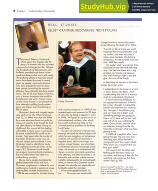 8 Chapter 1 Understanding Abnormality
R E A L S T O R I E S
KELSEY GRAMMER: RECOVERING FROM TRAUMA
T
he case of Rebecca Hasbrouck,
which opens this chapter, tells the
story of a woman who has survived
a trauma that changed her life. Witness-
ing the death of her beloved sons and
husband provoked such havoc in her
mind that Rebecca lost touch with reality.
The enduring effects of traumatic experi-
ences have been discussed in recent
years by people, some quite famous,
who have stepped forward to share
their stories chronicling the residual
effects of these intensely disturbing experi-
ences. The life of actor Kelsey Grammer,
who is known throughout the world for
his television role as Dr. Frasier Crane
on the sitcom Frasier, is an example of
how intensely troubling family experi-
ences can impair one’s functioning in
life for years.
Grammer’s bouts with tragedy began
very early in his life. When Grammer
was 12, his father was shot and killed
by a man who was found not guilty by
reason of insanity. Even though he had
not been close to his father during his
childhood, this trauma left him feeling
vulnerable in many ways; in particular,
he came to feel that life could not be
trusted. Eight years after the murder of
his father, Grammer’s sister was ab-
ducted, raped, and murdered. It was
Grammer’s task to identify her body.
The nightmare continued when, at the
age of 25, Grammer found himself
once again mourning family members—
his two half-brothers had died in a
scuba diving accident.
Like so many people devastated by
profound personal losses and hurts,
Grammer sought ways to relieve his pain
and became involved in substance abuse
and troubled intimate relationships. In
1988 he was arrested for drunken driving
and cocaine possession. In 1990 he was
arrested again and sentenced to 30 days
in jail when he failed to appear in court.
In 1996, he ﬂipped his sports car in an
alcohol-related incident, after which
he sought professional help for his
substance-abuse problems at the Betty
Ford Center.
The story of Grammer’s intimate rela-
tionships mirrored the internal chaos with
which he was struggling, as he became
involved with women he describes in
negative terms. His ﬁrst marriage, to a
woman named Doreen, was short-lived,
as Grammer became increasingly dissat-
isﬁed. He moved on to involvement with
Agnes, a woman who made several sui-
cide attempts, and later he entered a re-
lationship with another volatile woman,
Cerlette. Subsequently, he married Leigh-
Anne, a woman who Grammer asserts
abused him verbally and physically until
he ﬁnally ended the marriage.
In his autobiographical book, So
Far . . . , Grammer uses emotionally
charged words to recount his experi-
ences following the death of his father.
The truth is, life at home was awful.
It seemed that my grandmother and
my mother, and even my sister at
times, were members of a bizarre
conspiracy, its sole purpose to ensure
that I fulﬁll their needs.
No matter what I was doing, they
could call at any time and make me
stop. Not because there was a big
problem, but maybe just because
they were having a ﬁght. I was the
glue, the man of the family.
In describing his reaction to his sister’s
murder, Grammer writes,
I walked back to the house in a kind
of daze. Karen was dead. I had
trouble letting that sink in. It was too
much to comprehend. Murdered.
I stood searching helplessly for
an appropriate response. I should
be crying, I thought. I entered the
kitchen and went back to cooking.
Yes, I thought, I should be crying,
and so I tried. But it didn’t work.
Something strange was going on.
It was as if I were split in two, and
one half of me was watching the
other. One a victim, and the other
an observer, noting from the dis-
tance like a stranger what was hap-
pening to me.
It’s difﬁcult to explain what I was
going through. The one who was
watching said, What the hell is
wrong with you? Your sister’s dead.
Why aren’t you crying? Didn’t you
love your sister?
Of course I did, the other said,
feeling guilty the tears would just
not come, and fearing if they did the
watching one would say that they
weren’t real. (p. 80)
Source: Excerpted from So Far . . . by Kelsey
Grammer. Copyright ©1995 by Kelsey Grammer.
Used by permission of Dutton, a division of
Penguin Group (USA) Inc.
Kelsey Grammer
haL7069X_ch01_002-035.indd Page 8 11/25/08 11:27:27 AM user-s174
haL7069X_ch01_002-035.indd Page 8 11/25/08 11:27:27 AM user-s174 /Users/user-s174/Desktop/TempWork/21:11:08/MHSF107/working_files/MHSF107-01
/Users/user-s174/Desktop/TempWork/21:11:08/MHSF107/working_files/MHSF107-01
 