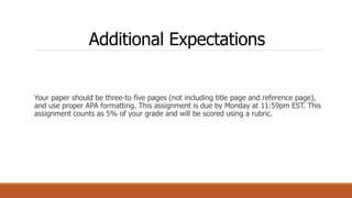 Additional Expectations
Your paper should be three-to five pages (not including title page and reference page),
and use proper APA formatting. This assignment is due by Monday at 11:59pm EST. This
assignment counts as 5% of your grade and will be scored using a rubric.
 