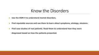Know the Disorders
 Use the DSM-V to understand mental disorders.
 Find reputable sources and use them to learn about symptoms, etiology, etcetera.
 Find case studies of real patients. Read them to understand how they were
diagnosed based on how the patients presented.
 