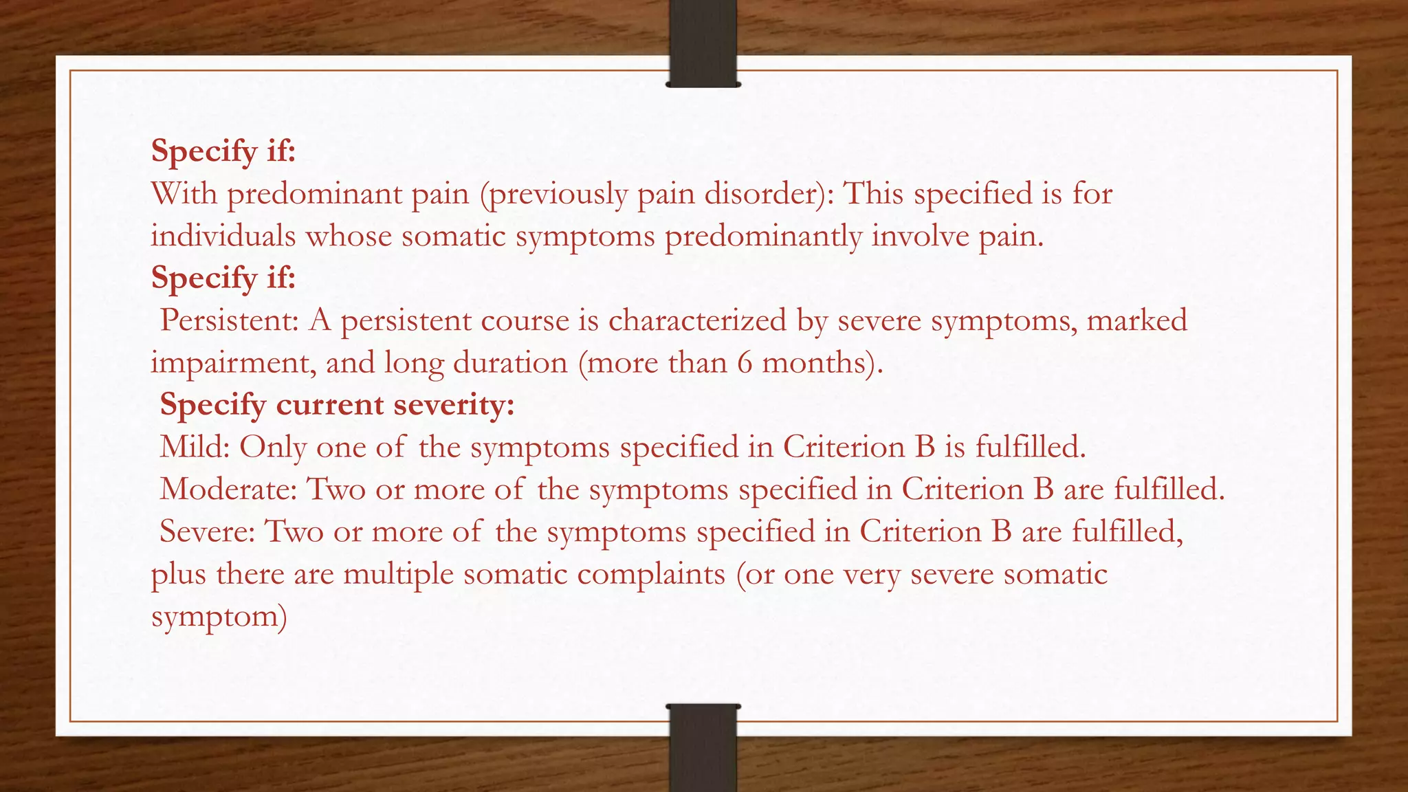 Specify if:
With predominant pain (previously pain disorder): This specified is for
individuals whose somatic symptoms predominantly involve pain.
Specify if:
Persistent: A persistent course is characterized by severe symptoms, marked
impairment, and long duration (more than 6 months).
Specify current severity:
Mild: Only one of the symptoms specified in Criterion B is fulfilled.
Moderate: Two or more of the symptoms specified in Criterion B are fulfilled.
Severe: Two or more of the symptoms specified in Criterion B are fulfilled,
plus there are multiple somatic complaints (or one very severe somatic
symptom)
 