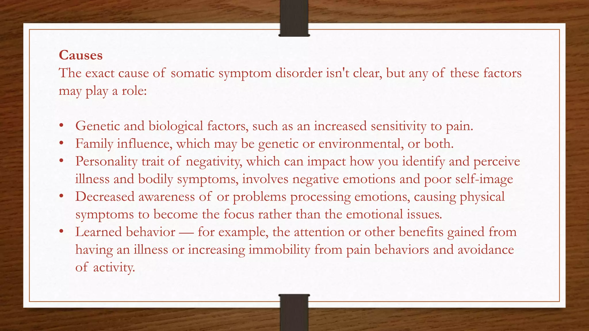 Causes
The exact cause of somatic symptom disorder isn't clear, but any of these factors
may play a role:
• Genetic and biological factors, such as an increased sensitivity to pain.
• Family influence, which may be genetic or environmental, or both.
• Personality trait of negativity, which can impact how you identify and perceive
illness and bodily symptoms, involves negative emotions and poor self-image
• Decreased awareness of or problems processing emotions, causing physical
symptoms to become the focus rather than the emotional issues.
• Learned behavior — for example, the attention or other benefits gained from
having an illness or increasing immobility from pain behaviors and avoidance
of activity.
 