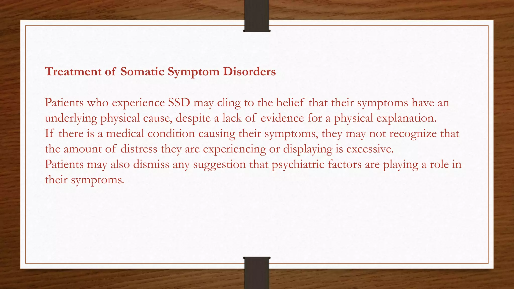 Treatment of Somatic Symptom Disorders
Patients who experience SSD may cling to the belief that their symptoms have an
underlying physical cause, despite a lack of evidence for a physical explanation.
If there is a medical condition causing their symptoms, they may not recognize that
the amount of distress they are experiencing or displaying is excessive.
Patients may also dismiss any suggestion that psychiatric factors are playing a role in
their symptoms.
 