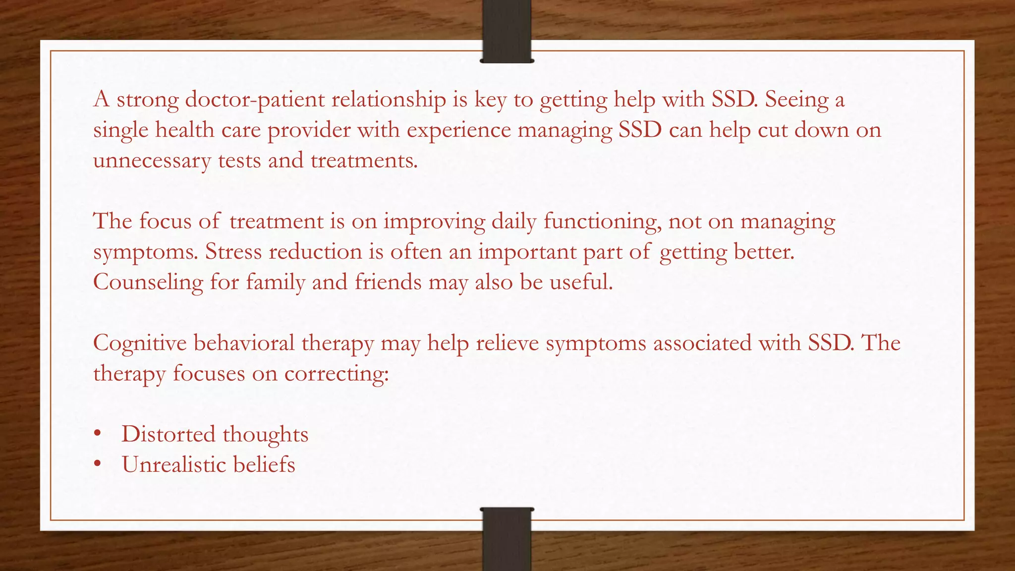 A strong doctor-patient relationship is key to getting help with SSD. Seeing a
single health care provider with experience managing SSD can help cut down on
unnecessary tests and treatments.
The focus of treatment is on improving daily functioning, not on managing
symptoms. Stress reduction is often an important part of getting better.
Counseling for family and friends may also be useful.
Cognitive behavioral therapy may help relieve symptoms associated with SSD. The
therapy focuses on correcting:
• Distorted thoughts
• Unrealistic beliefs
 