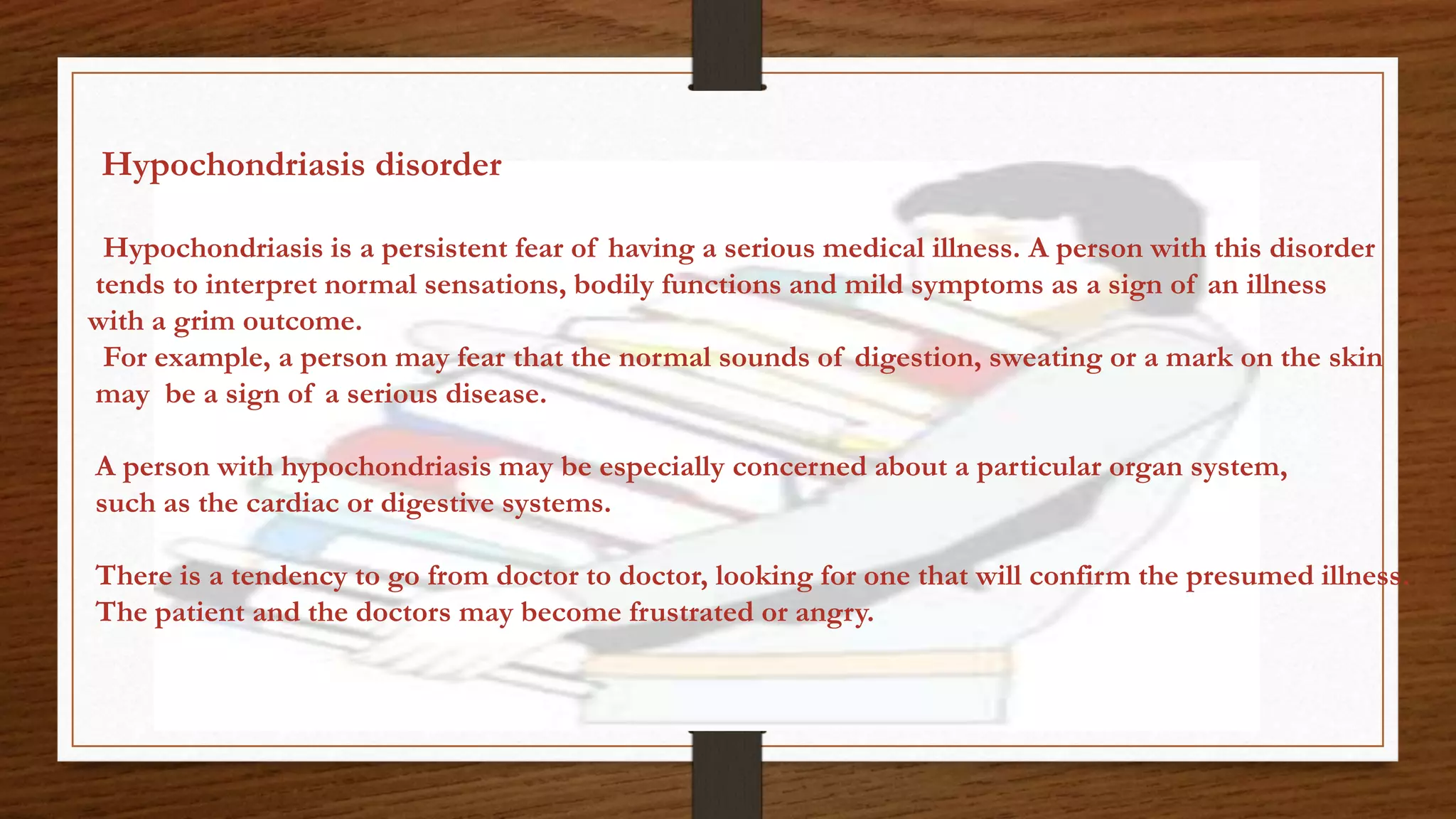 Hypochondriasis disorder
Hypochondriasis is a persistent fear of having a serious medical illness. A person with this disorder
tends to interpret normal sensations, bodily functions and mild symptoms as a sign of an illness
with a grim outcome.
For example, a person may fear that the normal sounds of digestion, sweating or a mark on the skin
may be a sign of a serious disease.
A person with hypochondriasis may be especially concerned about a particular organ system,
such as the cardiac or digestive systems.
There is a tendency to go from doctor to doctor, looking for one that will confirm the presumed illness.
The patient and the doctors may become frustrated or angry.
 
