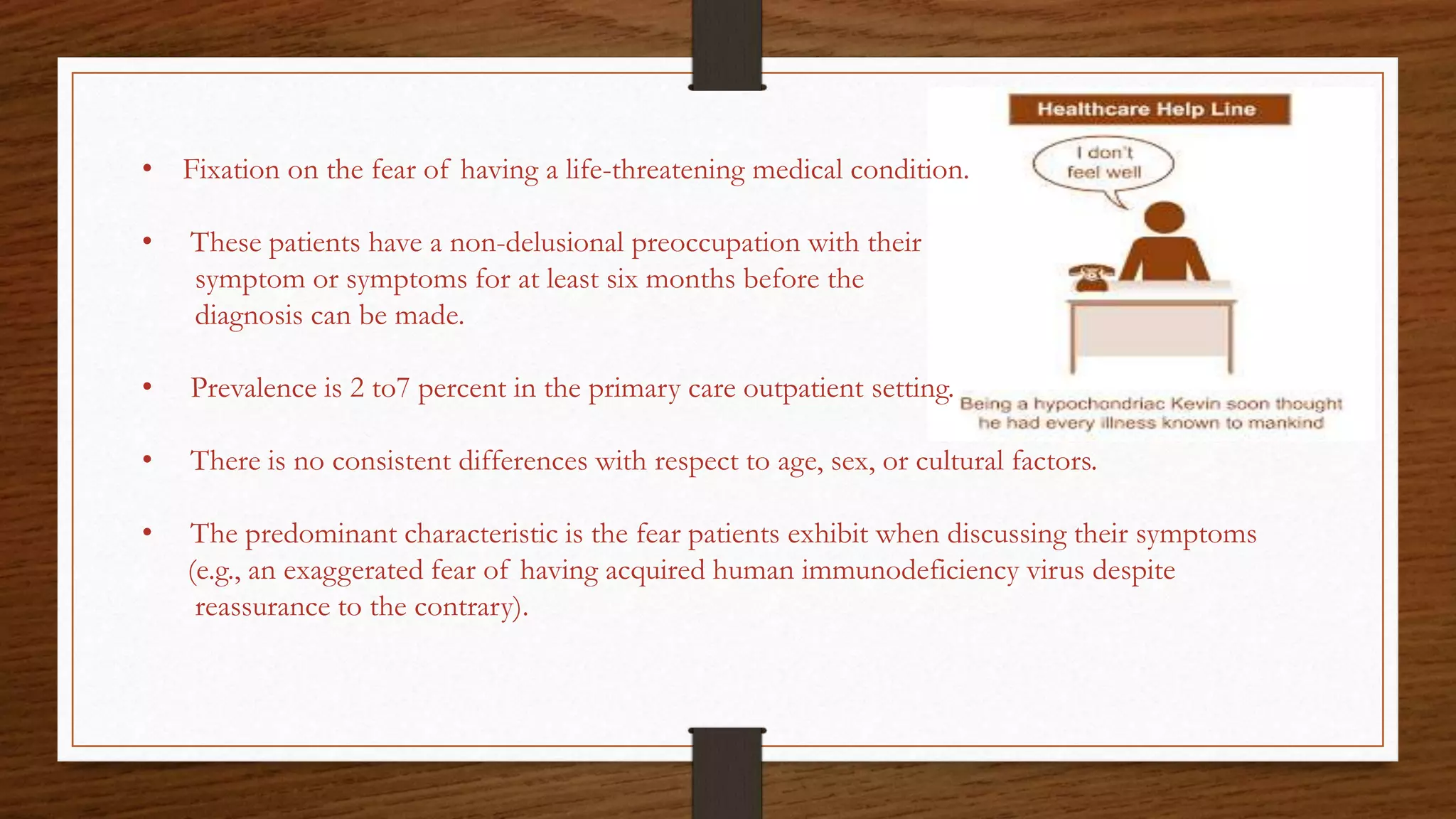 • Fixation on the fear of having a life-threatening medical condition.
• These patients have a non-delusional preoccupation with their
symptom or symptoms for at least six months before the
diagnosis can be made.
• Prevalence is 2 to7 percent in the primary care outpatient setting.
• There is no consistent differences with respect to age, sex, or cultural factors.
• The predominant characteristic is the fear patients exhibit when discussing their symptoms
(e.g., an exaggerated fear of having acquired human immunodeficiency virus despite
reassurance to the contrary).
 