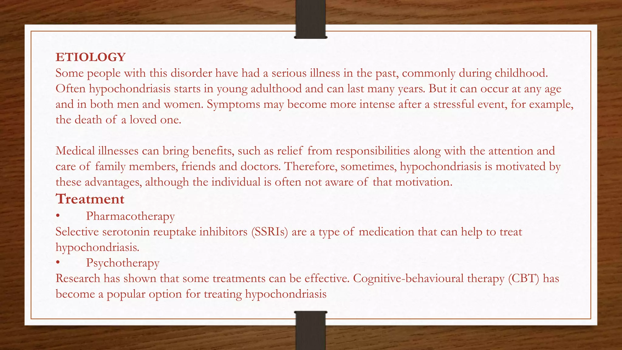 ETIOLOGY
Some people with this disorder have had a serious illness in the past, commonly during childhood.
Often hypochondriasis starts in young adulthood and can last many years. But it can occur at any age
and in both men and women. Symptoms may become more intense after a stressful event, for example,
the death of a loved one.
Medical illnesses can bring benefits, such as relief from responsibilities along with the attention and
care of family members, friends and doctors. Therefore, sometimes, hypochondriasis is motivated by
these advantages, although the individual is often not aware of that motivation.
Treatment
• Pharmacotherapy
Selective serotonin reuptake inhibitors (SSRIs) are a type of medication that can help to treat
hypochondriasis.
• Psychotherapy
Research has shown that some treatments can be effective. Cognitive-behavioural therapy (CBT) has
become a popular option for treating hypochondriasis
 