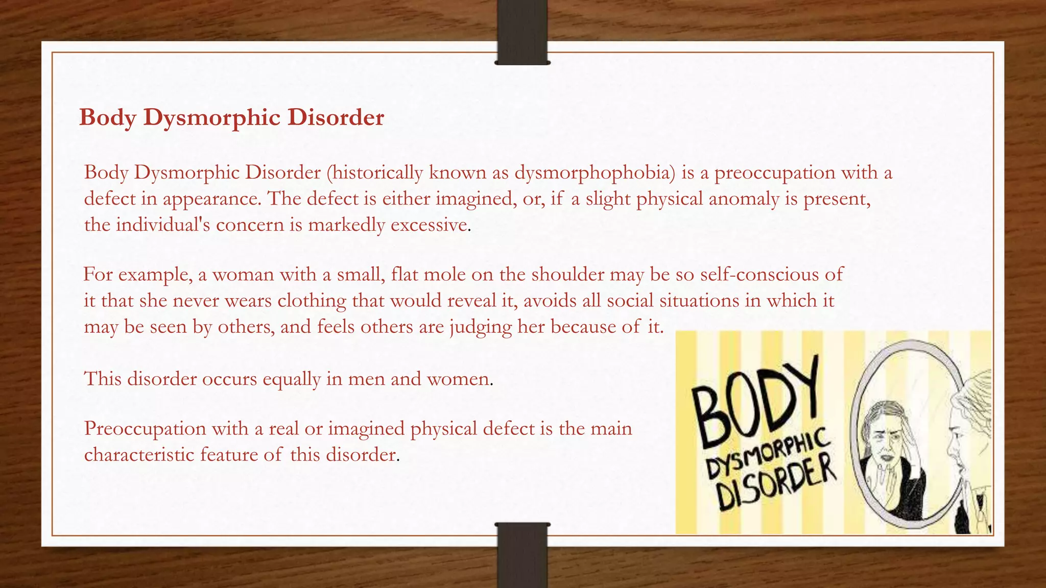 Body Dysmorphic Disorder
Body Dysmorphic Disorder (historically known as dysmorphophobia) is a preoccupation with a
defect in appearance. The defect is either imagined, or, if a slight physical anomaly is present,
the individual's concern is markedly excessive.
For example, a woman with a small, flat mole on the shoulder may be so self-conscious of
it that she never wears clothing that would reveal it, avoids all social situations in which it
may be seen by others, and feels others are judging her because of it.
This disorder occurs equally in men and women.
Preoccupation with a real or imagined physical defect is the main
characteristic feature of this disorder.
 