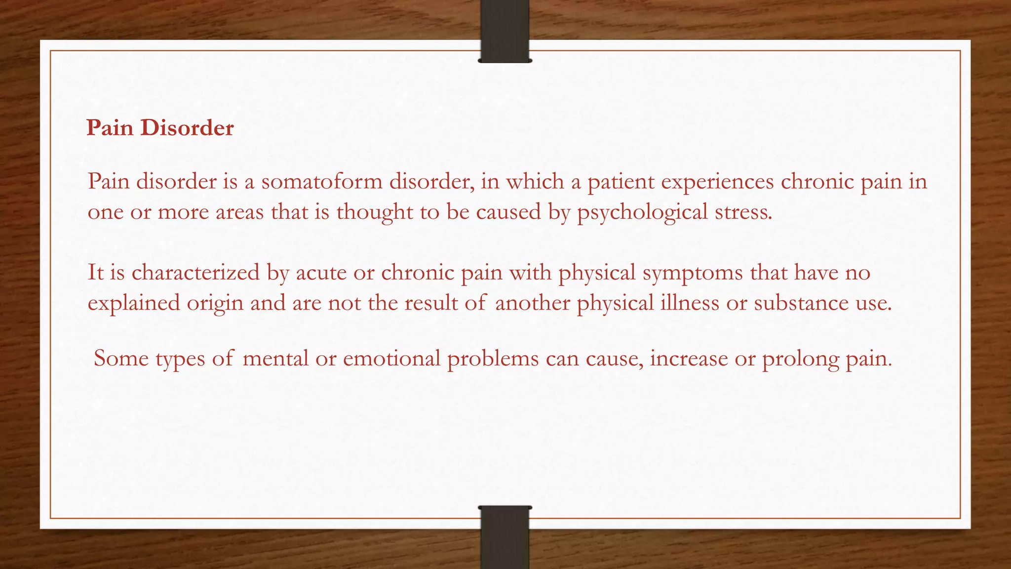 Pain Disorder
Pain disorder is a somatoform disorder, in which a patient experiences chronic pain in
one or more areas that is thought to be caused by psychological stress.
It is characterized by acute or chronic pain with physical symptoms that have no
explained origin and are not the result of another physical illness or substance use.
Some types of mental or emotional problems can cause, increase or prolong pain.
 
