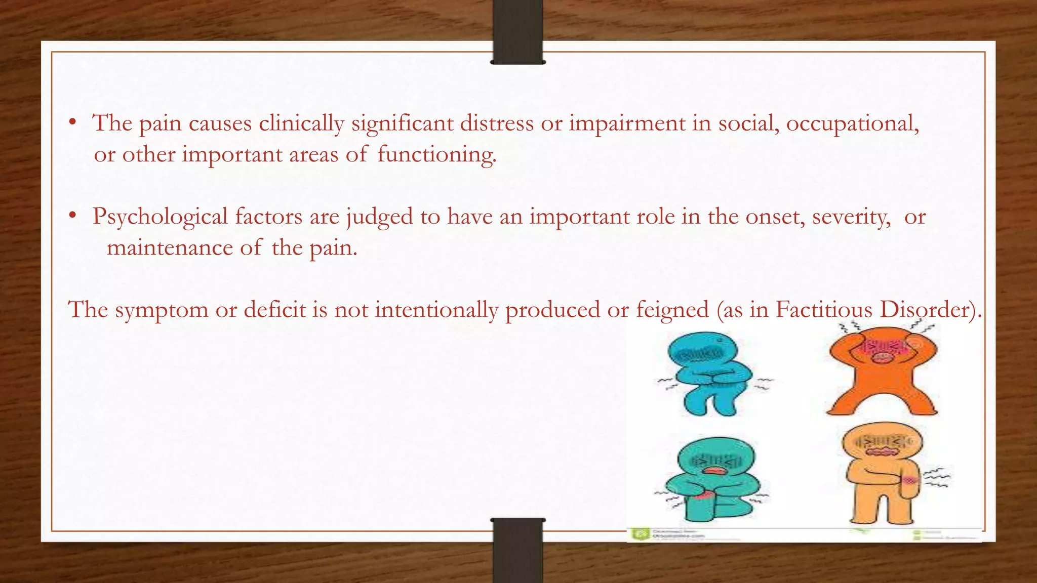 • The pain causes clinically significant distress or impairment in social, occupational,
or other important areas of functioning.
• Psychological factors are judged to have an important role in the onset, severity, or
maintenance of the pain.
The symptom or deficit is not intentionally produced or feigned (as in Factitious Disorder).
 