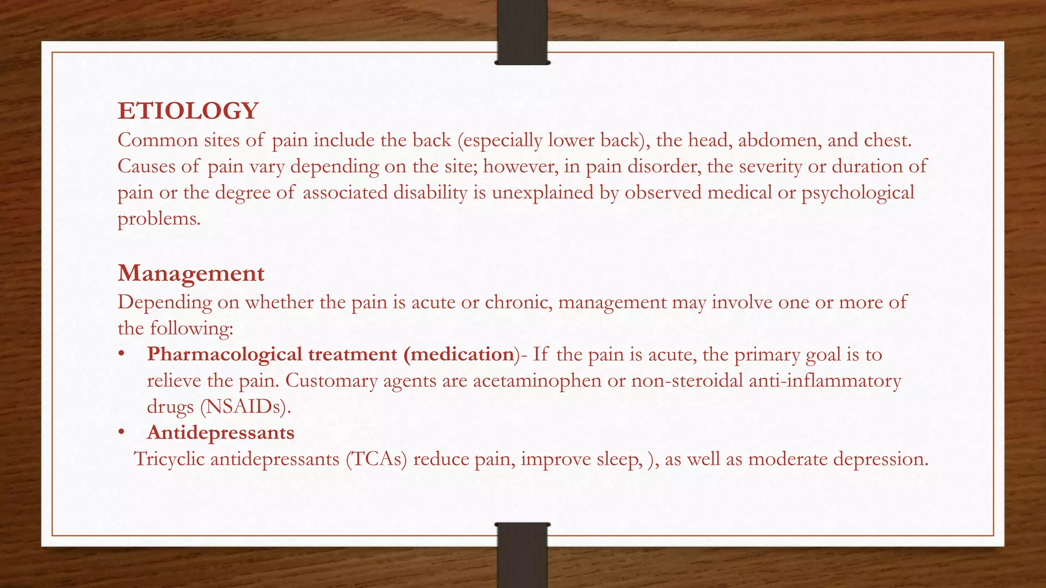 ETIOLOGY
Common sites of pain include the back (especially lower back), the head, abdomen, and chest.
Causes of pain vary depending on the site; however, in pain disorder, the severity or duration of
pain or the degree of associated disability is unexplained by observed medical or psychological
problems.
Management
Depending on whether the pain is acute or chronic, management may involve one or more of
the following:
• Pharmacological treatment (medication)- If the pain is acute, the primary goal is to
relieve the pain. Customary agents are acetaminophen or non-steroidal anti-inflammatory
drugs (NSAIDs).
• Antidepressants
Tricyclic antidepressants (TCAs) reduce pain, improve sleep, ), as well as moderate depression.
 