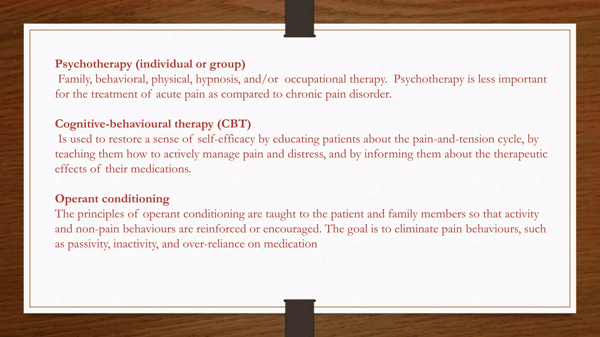 Psychotherapy (individual or group)
Family, behavioral, physical, hypnosis, and/or occupational therapy. Psychotherapy is less important
for the treatment of acute pain as compared to chronic pain disorder.
Cognitive-behavioural therapy (CBT)
Is used to restore a sense of self-efficacy by educating patients about the pain-and-tension cycle, by
teaching them how to actively manage pain and distress, and by informing them about the therapeutic
effects of their medications.
Operant conditioning
The principles of operant conditioning are taught to the patient and family members so that activity
and non-pain behaviours are reinforced or encouraged. The goal is to eliminate pain behaviours, such
as passivity, inactivity, and over-reliance on medication
 