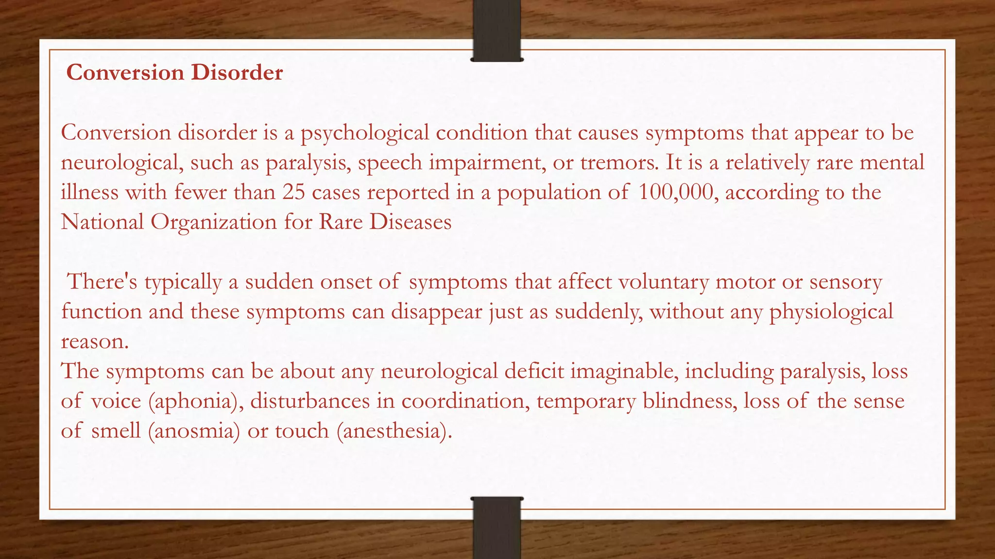 Conversion Disorder
Conversion disorder is a psychological condition that causes symptoms that appear to be
neurological, such as paralysis, speech impairment, or tremors. It is a relatively rare mental
illness with fewer than 25 cases reported in a population of 100,000, according to the
National Organization for Rare Diseases
There's typically a sudden onset of symptoms that affect voluntary motor or sensory
function and these symptoms can disappear just as suddenly, without any physiological
reason.
The symptoms can be about any neurological deficit imaginable, including paralysis, loss
of voice (aphonia), disturbances in coordination, temporary blindness, loss of the sense
of smell (anosmia) or touch (anesthesia).
 